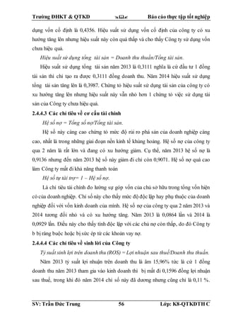 Trường ĐHKT & QTKD  Báo cáo thực tập tốt nghiệp
SV: Trần Đức Trung 56 Lớp: K8-QTKDTH C
dụng vốn cố định là 0,4356. Hiệu suất sử dụng vốn cố định của công ty có xu
hướng tăng lên nhưng hiệu suất này còn quá thấp và cho thấy Công ty sử dụng vốn
chưa hiệu quả.
Hiệu suất sử dụng tổng tài sản = Doanh thu thuần/Tổng tài sản.
Hiệu suất sử dụng tổng tài sản năm 2013 là 0,3111 nghĩa là cứ đầu tư 1 đồng
tài sản thì chỉ tạo ra được 0,3111 đồng doanh thu. Năm 2014 hiệu suất sử dụng
tổng tài sản tăng lên là 0,3987. Chứng tỏ hiệu suất sử dụng tài sản của công ty có
xu hướng tăng lên nhưng hiệu suất này vẫn nhỏ hơn 1 chứng tỏ việc sử dụng tài
sản của Công ty chưa hiệu quả.
2.4.4.3 Các chỉ tiêu về cơ cấu tài chính
Hệ số nợ = Tổng số nợ/Tổng tài sản.
Hệ số này càng cao chứng tỏ mức độ rủi ro phá sản của doanh nghiệp càng
cao, nhất là trong những giai đoạn nền kinh tế khủng hoảng. Hệ số nợ của công ty
qua 2 năm là rất lớn và đang có xu hướng giảm. Cụ thể, năm 2013 hệ số nợ là
0,9136 nhưng đến năm 2013 hệ số này giảm đi chỉ còn 0,9071. Hệ số nợ quá cao
làm Công ty mất đi khả năng thanh toán
Hệ số tự tài trợ= 1 – Hệ số nợ.
Là chỉ tiêu tài chính đo lường sự góp vốn của chủ sở hữu trong tổng vốn hiện
có của doanh nghiệp. Chỉ số này cho thấy mức độ độc lập hay phụ thuộc của doanh
nghiệp đối với vốn kinh doanh của mình. Hệ số nợ của công ty qua 2 năm 2013 và
2014 tương đối nhỏ và có xu hướng tăng. Năm 2013 là 0,0864 lần và 2014 là
0,0929 lần. Điều này cho thấy tính độc lập với các chủ nợ còn thấp, do đó Công ty
b bị ràng buộc hoặc bị sức ép từ các khoản vay nợ.
2.4.4.4 Các chỉ tiêu về sinh lời của Công ty
Tỷ suất sinh lợi trên doanh thu (ROS) = Lợi nhuận sau thuế/Doanh thu thuần.
Năm 2013 tỷ suất lợi nhuận trên doanh thu là âm 15,96% tức là cứ 1 đồng
doanh thu năm 2013 tham gia vào kinh doanh thì bị mất đi 0,1596 đồng lợi nhuận
sau thuế, trong khi đó năm 2014 chỉ số này đã dương nhưng cũng chỉ là 0,11 %.
 