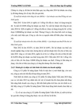 Trường ĐHKT & QTKD  Báo cáo thực tập tốt nghiệp
SV: Trần Đức Trung 57 Lớp: K8-QTKDTH C
Chứng tỏ công ty đã làm ăn kém hiệu quả, tuy rằng năm 2014 lợi nhuận của công
ty đã tăng nhưng chỉ số này vẫn còn quá nhỏ.
Tỷ suất lợi nhuận trên tổng tài sản (ROA) = Lợi nhuận sau thuế/Tổng tài sản
bình quân.
Năm 2013 là âm 4,96 có nghĩa cứ 1 đồng vốn đầu tư được sử dụng trong kỳ
thì bị mất đi 0.0496 đồng lợi nhuận sau thuế. Tỷ suất lợi nhuận trên tổng tài sản
năm 2014 là 0,04 có nghĩa cứ 1 đồng vốn đầu tư được sử dụng trong kỳ thì sẽ thu
được 0.0004đồng lợi nhuận sau thuế. Nhưng Công ty vẫn chưa biết cách sử dụng
vốn một cách hiệu quả. Công ty cần tìm ra nguyên nhân để khắc phục tình trạng
này.
Tỷ suất lợi nhuận trên vốn chủ sở hữu (ROE) = Lợi nhuận sau thuế/Vốn chủ sở
hữu bình quân.
Năm 2012 là âm 45,92% và năm 2014 là 0,48%. Do lợi nhuận sau thuế của
doanh nghiệp tăng và đạt mức dương làm tỷ suất lợi nhuận trên vốn chủ sở hữu của
năm 2014 tăng so với năm 2014, nghĩa là cứ bỏ ra 1 đồng vốn chủ sở hữu thì mất
đi 0,4592 đồng lợi nhuận sau thuế trong năm 2013. Đến năm 2013 thì 1 đồng vốn
chủ sở hữu chỉ thu được 0.0048 đồng lợi nhuận sau thuế. Chứng tỏ khả năng sử
dụng vốn chủ sở hữu của công ty có tăng lên nhưng vẫn chưa hiệu quả.
2.4.5 Đánh giá và nhận xét tình hình tài chính của doanh nghiệp
Công ty Cổ phần Xi măng Quán Triều là một đơn vị mới thành lập, còn non
trẻ, công ty mới chỉ bắt đầu đi hoạt động từ năm 2011.
Tình hình tài chính của công ty Cổ phần Xi măng Quán Triều năm 2014 tăng
cao so với năm 2013 tuy nhiên nếu chỉ xét về doanh thu thì chưa phản ánh đúng
khả năng kinh doanh của công ty. Khi tiến hành phân tích báo cáo tài chính ta có
thể thấy công ty Cổ phần Xi măng Quán Triều hoạt động kinh doanh chưa thật sự
tốt:
- Tỷ số nợ của công ty Cổ phần Xi măng Quán Triều rất lớn, tỷ suất tự tài trợ
lại quá nhỏ chứng tỏ đang phụ thuộc vào các đối tác là rất lớn.
 