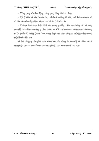 Trường ĐHKT & QTKD  Báo cáo thực tập tốt nghiệp
SV: Trần Đức Trung 58 Lớp: K8-QTKDTH C
- Vòng quay vốn lưu động, vòng quay hàng tồn kho thấp.
- Tỷ lệ sinh lợi trên doanh thu, sinh lợi trên tổng tài sản, sinh lợi trên vốn chủ
sở hữu còn rất thấp, thậm trí đạt con số âm (năm 2013).
- Chỉ số thanh toán hiện hành của công ty thấp, điều này chứng tỏ khả năng
quản lý tài chính của công ty chưa được tốt. Các chỉ số thanh toán nhanh của công
ty Cổ phần Xi măng Quán Triều cũng thấp cho thấy công ty không dễ huy động
một khoản tiền lớn.
Vì thế, công ty cần phải hoàn thiện hơn nữa công tác quản lý tài chính và sử
dụng hiệu quả tài sản cố định để đem lại hiệu quả kinh doanh cao hơn.
 