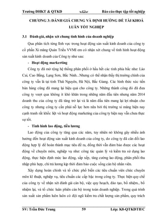 Trường ĐHKT & QTKD  Báo cáo thực tập tốt nghiệp
SV: Trần Đức Trung 59 Lớp: K8-QTKDTH C
CHƯƠNG 3: ĐÁNH GIÁ CHUNG VÀ ĐỊNH HƯỚNG ĐỀ TÀI KHOÁ
LUÂN TỐT NGHIỆP
3.1 Đánh giá, nhận xét chung tình hình của doanh nghiệp
Qua phân tích từng lĩnh vực trong hoạt động sản xuất kinh doanh của công ty
cổ phần Xi măng Quán Triều VVMI em có nhận xét chung về tình hình hoạt động
sản xuất kinh doanh của Công ty như sau:
- Hoạt động markerting
Công ty đã mở rộng hệ thống phân phối ở hầu hết các tỉnh phía bắc như: Lào
Cai, Cao Bằng, Lạng Sơn, Bắc Ninh...Nhưng có thể nhận thấy thị trường chính của
công ty vẫn là tại tỉnh Thái Nguyên, Hà Nội, Bắc Giang. Các hình thức xúc tiến
bán hàng cũng đã mang lại hiệu quả cho công ty. Những thành công đó đã đưa
công ty vượt qua không ít khó khăn trong những năm đầu tiên nhưng năm 2014
doanh thu của công ty đã tăng trở lại và là năm đầu tiên mang lại lợi nhuận cho
công ty nhưng công ty cần phải nỗ lực hơn nữa bởi thị trường xi măng hiện nay
cạnh tranh rất khốc liệt và hoạt động marketing của công ty hiện nay vẫn chưa thực
sự tốt.
- Tình hình lao động, tiền lương
Lao động của công ty tăng qua các năm, tuy nhiên nó không gây nhiều ảnh
hưởng đến hoạt động sản xuất kinh doanh của công ty, do công ty đã cân đối lao
động hợp lý để hoàn thành mục tiêu đề ra, đồng thời vẫn đảm bảo được các hoạt
động về chuyên môn, nghiệp vụ như: công tác quản lý và kiểm tra sử dụng lao
động, thực hiện định mức lao động, sắp xếp, tăng cường lao động, phân phối thu
nhập phù hợp, chi trả lương kịp thời đảm bảo cuộc sống cán bộ nhân viên.
Xây dựng hoàn chỉnh và tổ chức phổ biến các tiêu chuẩn viên chức chuyên
môn kĩ thuật, nghiệp vụ, tiêu chuẩn các cấp bậc trong công ty. Thực hiện quy chế
của công ty về nhận xét đánh giá cán bộ, việc quy hoạch, đào tạo, bổ nhiệm., bổ
nhiệm lại, và tổ chức luân phiên cán bộ trong toàn doanh nghiệp. Trong quá trình
sản xuất sản phẩm luôn luôn có đội ngũ kiểm tra chất lượng sản phẩm, quy trách
 