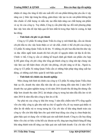 Trường ĐHKT & QTKD  Báo cáo thực tập tốt nghiệp
SV: Trần Đức Trung 60 Lớp: K8-QTKDTH C
nhiệm rõ ràng cho từng tổ đội sản xuất đối với sản phẩm không đạt yêu cầu vì vậy
nâng cao ý thức tập trung lao động, giảm được việc tạo ra các sản phẩm không đạt
tiêu chuẩn về chất lượng và mẫu mã, tạo điều kiện nâng cao chất lượng sản phẩm
và uy tín của công ty. Tuy nhiên, Công ty cần phải tiếp tục đổi mới phương pháp
làm việc hơn nữa để đạt hiệu quả tốt hơn nhất là trong thực hiện kỉ cương, kỉ luật
lao động.
- Tình hình chi phí và giá thành
Công ty Cổ phần Xi măng Quán Triều là công ty mới thành lập, cần các khoản
chi phí đầu tư cho việc hoàn thiện cơ sở vật chất, chính vì thế chi phí của công ty
Cổ phần Xi măng Quán Triều là rất lớn. Vì những chi phí ban đầu khá lớn như vậy
và đặc điểm nghề kinh doanh đòi hỏi chi phí về nguyên nhiên vật liệu là rất lớn.
Chính vì thế, Công ty cần có những kế hoạch định giá thành sản phẩm cho hợp
lý.Để giảm tổng chi phí cũng như tổng giá thành công ty cũng nên tập chung vào
việc làm sao tiết kiệm được chi phí văn phòng, chi phí xăng xe đi lại…Ngoài ra,
công ty Cổ phần Xi măng Quán Triều cần có những biện pháp tăng năng suất lao
động, có những cách thức quản lý mới hiệu quả hơn.
- Tình hình tài chính của doanh nghiệp
Nhìn chung tình hình tài chính của công ty Cổ phần Xi măng Quán Triều chưa
thật sự tốt, doanh thu năm đầu tiên đạt rất cao nhưng đến năm thứ 2 năm 2013
doanh thu sụt giảm nghiêm trọng và tới năm 2014 doanh thu đã tăng lên nhưng vẫn
thấp hơn doanh thu năm 2012, lợi nhuận công ty trong hai năm đầu đều âm và tới
năm 2014 là năm đầu tiên công ty làm ăn có lãi.
Nợ phải trả của công ty khá lớn trong 3 năm đều chiếm trên 87% tổng nguồn
vốn cho thấy công ty gần như mất tự chủ về nguồn vốn, đi vay mượn quá nhiều và
tiềm ẩn rất nhiều rủi ro trong tương lai. Các chỉ tiêu về khả năng thanh toán của
công ty vẫn còn khá thấp làm cho quá trình hoạt động của công ty chưa thuận lợi,
giảm hiệu quả sử dụng vốn và hiệu quả sản xuất kinh doanh. Công ty cần huy động
thêm vốn chủ sở hữu và thu hồi các khoản nợ tốt, tăng tạm ứng khách hàng để tăng
khả năng thành toán để nâng cao hiệu quả sản xuất kinh doanh. Các chỉ tiêu về hệ
 