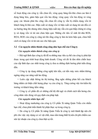 Trường ĐHKT & QTKD  Báo cáo thực tập tốt nghiệp
SV: Trần Đức Trung 61 Lớp: K8-QTKDTH C
số hoạt động của công ty vẫn chưa tốt, vòng quay hàng tồn kho chưa cao làm ứ
đọng hàng hóa, giảm hiệu quả vốn lưu động; vòng quay vốn lưu động và vòng
quay các khoản phải thu cũng vẫn chưa tốt công ty vẫn bị chiếm dụng vốn từ
khách hàng là khá cao. Hiệu suất sử dụng vốn và hiệu suất sử dụng tài sản đều có
xu hướng tăng lên nhưng nhìn chung hiệu suất này vẫn còn quá thấp chứng tỏ công
ty sử dụng vốn và tài sản chưa hiệu quả. Những chỉ tiêu về sinh lời như ROS,
ROA, ROE của công ty cũng nói lên rằng công ty làm ăn kém hiệu quả, chưa biết
cách sử dụng vốn và tài sản sao cho hiệu quả.
3.2 Các nguyên nhân thành công cũng như hạn chế của Công ty
Các nguyên nhân thành công của công ty
+ Đội ngũ lãnh đạo công ty đã đề ra những mục tiêu cụ thể của công ty phải đạt
được trong quá trình hoạt động kinh doanh. Cùng với đó là tầm nhìn chiến lược
của cấp lãnh đạo cao nhất trong công ty đưa ra những định hướng phát triển đúng
đắn.
+ Công ty áp dụng những công nghệ tiên tiến, cải tiến máy móc nhằm không
ngừng nâng cao năng suất lao động.
+ Luôn cập nhật thông tin thị trường, lắng nghe những phản hồi của khách
hàng nhằm cải thiện chất lượng phục vụ của công ty. Tăng cường việc tìm kiếm thị
trường và khách hàng tiềm năng.
+ Công ty cổ phần đã có những chế độ đãi ngộ và chính sách tiền lương cho
công nhân viên đúng với quy định của pháp luật.
Các nguyên nhân hạn chế
+ Hoạt động marketing của công ty Cổ phần Xi măng Quán Triều còn nhiều
hạn chế, chưa phát triển thành bộ phận thực sự trong công ty.
+ Do công ty Cổ phần Xi măng Quán Triều là công ty mới thành lập nên chi
phí cho việc xây dựng cơ sở vật chất, mua sắm trang thiết bị nên chi phí chiếm cao
nên lợi nhuận của công ty chưa thật sự tốt.
 