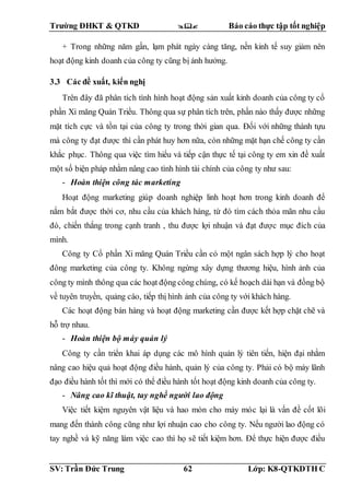Trường ĐHKT & QTKD  Báo cáo thực tập tốt nghiệp
SV: Trần Đức Trung 62 Lớp: K8-QTKDTH C
+ Trong những năm gần, lạm phát ngày càng tăng, nền kinh tế suy giảm nên
hoạt động kinh doanh của công ty cũng bị ảnh hưởng.
3.3 Các đề xuất, kiến nghị
Trên đây đã phân tích tình hình hoạt động sản xuất kinh doanh của công ty cổ
phần Xi măng Quán Triều. Thông qua sự phân tích trên, phần nào thấy được những
mặt tích cực và tồn tại của công ty trong thời gian qua. Đối với những thành tựu
mà công ty đạt được thì cần phát huy hơn nữa, còn những mặt hạn chế công ty cần
khắc phục. Thông qua việc tìm hiểu và tiếp cận thực tế tại công ty em xin đề xuất
một số biện pháp nhằm nâng cao tình hình tài chính của công ty như sau:
- Hoàn thiện công tác marketing
Hoạt động marketing giúp doanh nghiệp linh hoạt hơn trong kinh doanh để
nắm bắt được thời cơ, nhu cầu của khách hàng, từ đó tìm cách thỏa mãn nhu cầu
đó, chiến thắng trong cạnh tranh , thu được lợi nhuận và đạt được mục đích của
mình.
Công ty Cổ phần Xi măng Quán Triều cần có một ngân sách hợp lý cho hoạt
đông marketing của công ty. Không ngừng xây dựng thương hiệu, hình ảnh của
công ty mình thông qua các hoạt động công chúng, có kế hoạch dài hạn và đồng bộ
về tuyên truyền, quảng cáo, tiếp thị hình ảnh của công ty với khách hàng.
Các hoạt động bán hàng và hoạt động marketing cần được kết hợp chặt chẽ và
hỗ trợ nhau.
- Hoàn thiện bộ máy quản lý
Công ty cần triển khai áp dụng các mô hình quản lý tiên tiến, hiện đại nhằm
nâng cao hiệu quả hoạt động điều hành, quản lý của công ty. Phải có bộ máy lãnh
đạo điều hành tốt thì mới có thể điều hành tốt hoạt động kinh doanh của công ty.
- Nâng cao kĩ thuật, tay nghề người lao động
Việc tiết kiệm nguyên vật liệu và hao mòn cho máy móc lại là vấn đề cốt lõi
mang đến thành công cũng như lợi nhuận cao cho công ty. Nếu người lao động có
tay nghề và kỹ năng làm việc cao thì họ sẽ tiết kiệm hơn. Để thực hiện được điều
 
