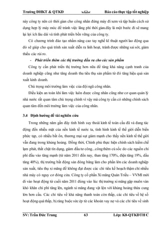 Trường ĐHKT & QTKD  Báo cáo thực tập tốt nghiệp
SV: Trần Đức Trung 63 Lớp: K8-QTKDTH C
này công ty nên có thời gian cho công nhân đứng máy đi xem và tập huấn cách sử
dụng hợp lý máy móc để tránh việc lãng phí thời gian.đây là một bước đi sẽ mang
lại lợi ích lâu dài và tính phát triển bền vững của công ty.
Có chương trình đào tạo nhằm nâng cao tay nghề kĩ thuật người lao động qua
đó sẽ giúp cho quá trình sản xuất diễn ra linh hoạt, tránh được những sai sót, giảm
thiểu các rủi ro.
- Phát triển thêm các thị trường đầu ra cho các sản phẩm
Công ty cần phát triển thị trường hơn nữa để tăng khả năng cạnh tranh của
doanh nghiệp cũng như tăng doanh thu tiêu thụ sản phẩm từ đó tăng hiệu quả sản
xuất kinh doanh.
Chú trọng môi trường làm việc của đội ngũ công nhân.
Điều kiện an toàn khi làm việc luôn được công nhân cũng như cơ quan quản lý
nhà nước rất quan tâm chú trọng chính vì vậy mà công ty cần có những chính sách
quan tâm đến môi trường làm việc của công nhân.
3.4 Định hướng đề tài nghiên cứu
Trong những năm gần đây tình hình suy thoái kinh tế toàn cầu đã và đang tác
động đến nhiều mặt của nền kinh tế nước ta, tình hình kinh tế thế giới diễn biến
phức tạp, có nhiều bất ổn, thương mại sụt giảm mạnh cho thấy nền kinh tế thế giới
vẫn đang trong khủng hoảng. Đồng thời, Chính phủ thực hiện chính sách kiềm chế
lạm phát, thắt chặt tín dụng, giảm đầu tư công...côngthêm cú sốc do các nguồn chi
phí đầu vào tăng mạnh (từ năm 2011 đến nay, than tăng 170%, điện tăng 19%, dầu
tăng 40%), thị trường bất động sản đóng băng làm cho phần lớn các doanh nghiệp
sản xuất, tiêu thụ xi măng đề không đạt được các chỉ tiêu kế hoạch thậm chí nhiều
nhà máy có nguy cơ đóng cửa. Công ty cổ phần Xi măng Quán Triều – VVMI mới
đi vào hoạt động từ cuối năm 2011 đúng vào lúc thị trường xi măng gặp muôn vàn
khó khăn chi phí tăng lên, ngành xi măng đang vật lộn với khủng hoảng thừa cung
lớn hơn cầu. Các chỉ tiêu về khả năng thanh toán còn thấp, các chỉ tiêu về hệ số
hoạt động quá thấp, bị ràng buộc sức ép từ các khoản vay nợ và các chỉ tiêu về sinh
 