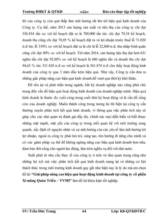 Trường ĐHKT & QTKD  Báo cáo thực tập tốt nghiệp
SV: Trần Đức Trung 64 Lớp: K8-QTKDTH C
lời của công ty còn quá thấp làm ảnh hưởng rất lớn tới hiệu quả kinh doanh của
Công ty. Cụ thể, năm 2013 sản lượng sản xuất và tiêu thụ của công ty chỉ đạt
556.834 tấn so với kế hoạch đặt ra là 700.000 tấn tức chỉ đạt 79,54 kế hoạch,
doanh thu cũng chỉ đạt 78,05 % kế hoạch đặt ra và lợi nhuận trước thuế lỗ 71.020
tr.đ tức lỗ 310% so với kế hoạch đặt ra là chỉ là lỗ 22,860 tr.đ, thu nhập bình quân
cũng chỉ đạt 80% so với kế hoạch. Tới năm 2014, sản lượng tiệu thụ đạt hơn 631
nghìn tấn chỉ đạt 92,88% so với kế hoạch là 680 nghìn tấn và doanh thu chỉ đạt
94,65 % tức 531.828 tr.đ so với kế hoạch là 561.874 tr.đ cho thấy hoạt động kinh
doanh của công ty qua 3 năm đầu kém hiệu quả. Như vậy, Công ty cần đưa ra
những giải pháp nâng cao hiệu quả kinh doanh để vượt qua thời kỳ khó khăn.
Để tồn tại và phát triển trong ngành, bất kỳ doanh nghiệp nào cũng phải chú
trọng đến vấn đề hiệu quả hoạt động kinh doanh của doanh nghiệp mình. Hiệu quả
kinh doanh là thước đo cuối cùng trong suốt thời kỳ hoạt động và là vấn đề sồng
còn của doanh nghiệp. Muốn thành công trong tương lai thì hiện tại công ty cần
thường xuyên phân tích kết quả kinh doanh, vì thông qua việc phân tích này sẽ
giúp cho các nhà quản trị đánh giá đầy đủ, chính xác mọi diễn biến và biết được
những mặt mạnh, mặt yếu của công ty trong mối quan hệ với môi trường xung
quanh, xắc định rõ nguyên nhân và sự ảnh hưởng của các yêu tố làm ảnh hưởng tới
lợi nhuận, ngoài ra công ty phải tìm tòi, sáng tạo, tìm hướng đi riêng cho mình và
có các giảm pháp cụ thể để không ngừng nâng cao hiệu quả kinh doanh hơn nữa,
đảm bảo đời sống cho người lao động, làm tròn nghĩa vụ đối với nhà nước.
Xuất phát từ nhu cầu thực tế của công ty ở trên và tầm quan trọng cũng như
những lợi ích mà việc phân tích kết quả kinh doanh mang lại và những cơ hội
thách thức trong môi trường kinh doanh gay gắt như hiện nay là lý do mà em chọn
đề tài “Giảipháp nâng cao hiệu quả hoạt động kinh doanh tại công ty cổ phần
Xi măng Quán Triều – VVMI” làm đề tài khóa luận tốt nghiệp.
 
