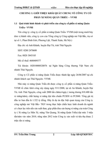 Trường ĐHKT & QTKD  Báo cáo thực tập tốt nghiệp
SV: Trần Đức Trung 2 Lớp: K8-QTKDTH C
CHƯƠNG 1: GIỚI THIỆU KHÁI QUÁT CHUNG VỀ CÔNG TY CỔ
PHẦN XI MĂNG QUÁN TRIỀU – VVMI
1.1 Quá trình hình thành và phát triển của công ty cổ phần xi măng Quán
Triều - VVMI
Tên công ty: công ty cổ phần xi măng Quán Triều- VVMI (một trong mười bảy
đơn vị thành viên, công ty con của Tổng công ty Công nghiệp mỏ Việt Bắc, trụ sở
tại số 1, Phan Đình Giót, Phương Liệt, Thanh Xuân, Hà Nội.)
Địa chỉ: xã Anh Khánh, huyện Đại Từ, tỉnh Thái Nguyên
SĐT: 0280 2470600
Fax: 0820 3843185
Mã số thuế: 4600409377
Tài khoản: 102010000528876 tại Ngân hàng Công thương Việt Nam chi
nhánh Thái Nguyên.
Công ty Cổ phần xi măng Quán Triều được thành lập ngày 26/06/2007 tại chi
nhánh khách sạn Thái Nguyên- VVMI.
Nhà máy xi măng Quán Triều đã được công ty cổ phần xi măng Quán Triều-
VVMI tổ chức khởi công xây dựng ngày 9/11/2008, tại xã An Khánh, huyện Đại
Từ, tỉnh Thái Nguyên, công suất 2000 tấn clinker/ngày ( tương đương 818.400 tấn
xi măng/năm), chất lượng xi măng đạt tiêu chuẩn PCB30 và PCB40. Tổng giá trị
đầu tư ban đầu là 1.322 tỷ đồng. Đây là dự án đặc biệt quan trọng của Công ty
công nghiệp mỏ Việt Bắc- TKV trong thực hiện chiến lược kinh doanh đa ngành
có chọn lọc trên nền sản xuất than, góp phần đưa sản lượng xi măng của toàn Công
ty ( Xi măng La Hiên Xi, măng Tân Quang, Xi măng Quán Triều) đạt mức 3 triệu
tấn/năm vào năm 2010, riêng năm 2012 toàn Công ty sản xuất và tiêu thụ được 2
triệu tấn xi măng.
 