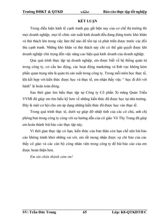 Trường ĐHKT & QTKD  Báo cáo thực tập tốt nghiệp
SV: Trần Đức Trung 65 Lớp: K8-QTKDTH C
KẾT LUẬN
Trong điều kiện kinh tế cạnh tranh gay gắt hiện nay của cơ chế thị trường thì
mọi doanh nghiệp, mọi tổ chức sản xuất kinh doanh đều đang đứng trước khó khăn
và thử thách lớn trong việc làm thế nào để tồn tại và phát triển được trước các đối
thủ cạnh tranh. Những khó khăn và thử thách này chỉ có thể giải quyết được khi
doanh nghiệp chú trọng đến việc nâng cao hiệu quả kinh doanh của doanh nghiệp.
Qua quá trình thực tập tại doanh nghiệp, em được biết về hệ thống quản trị
trong công ty, cơ cấu lao động, các hoạt động marketing và lĩnh vực không kém
phần quan trọng nữa là quản trị sản xuất trong công ty. Trong mỗi môn học thực tế,
khi kết hợp với kiến thức được học và thực tế, em nhận thấy việc “ học đi đôi với
hành” là hoàn toàn đúng.
Sau thời gian tìm hiểu thực tập tại Công ty Cổ phần Xi măng Quán Triều
VVMI đã giúp em tìm hiểu kỹ hơn về những kiến thức đã được học tại nhà trường.
Đây là một cơ hội cho em áp dụng những kiến thức đã được học vào thực tế.
Trong quá trình thực tê, dưới sự giúp đỡ nhiệt tình của các cô chú, anh chị
phòng ban trong công ty cùng với sự hướng dẫn của cô giáo Võ Thy Trang đã giúp
em hoàn thành bài báo cáo thực tập này.
Vì thời gian thực tập có hạn, kiến thức của bản thân còn hạn chế nên bài báo
cáo không tránh khỏi những sai sót, em rất mong nhận được sự chỉ bảo của các
thầy cô giáo và các cán bộ công nhân viên trong công ty để bài báo cáo của em
được hoàn thiện hơn.
Em xin chân thành cảm ơn!
 
