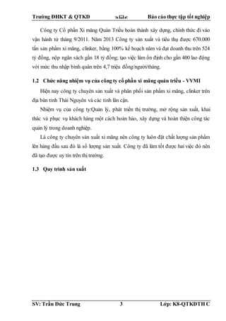 Trường ĐHKT & QTKD  Báo cáo thực tập tốt nghiệp
SV: Trần Đức Trung 3 Lớp: K8-QTKDTH C
Công ty Cổ phần Xi măng Quán Triều hoàn thành xây dựng, chính thức đi vào
vận hành từ tháng 9/2011. Năm 2013 Công ty sản xuất và tiêu thụ được 670.000
tấn sản phẩm xi măng, clinker, bằng 100% kế hoạch năm và đạt doanh thu trên 524
tỷ đồng, nộp ngân sách gần 18 tỷ đồng; tạo việc làm ổn định cho gần 400 lao động
với mức thu nhập bình quân trên 4,7 triệu đồng/người/tháng.
1.2 Chức năng nhiệm vụ của công ty cổ phần xi măng quán triều - VVMI
Hiện nay công ty chuyên sản xuất và phân phối sản phẩm xi măng, clinker trên
địa bàn tỉnh Thái Nguyên và các tỉnh lân cận.
Nhiệm vụ của công ty:Quản lý, phát triển thị trường, mở rộng sản xuất, khai
thác và phục vụ khách hàng một cách hoàn hảo, xây dựng và hoàn thiện công tác
quản lý trong doanh nghiệp.
Là công ty chuyên sản xuất xi măng nên công ty luôn đặt chất lượng sản phẩm
lên hàng đầu sau đó là số lượng sản xuất. Công ty đã làm tốt được hai việc đó nên
đã tạo được uy tín trên thị trường.
1.3 Quy trình sản xuất
 