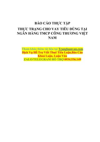 BÁO CÁO THỰC TẬP
THỰC TRẠNG CHO VAY TIÊU DÙNG TẠI
NGÂN HÀNG TMCP CÔNG THƯƠNG VIỆT
NAM
Tham khảo thêm tài liệu tại Trangluanvan.com
Dịch Vụ Hỗ Trợ Viết Thuê Tiểu Luận,Báo Cáo
Khoá Luận, Luận Văn
ZALO/TELEGRAM HỖ TRỢ 0934.536.149
 