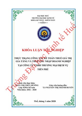 ĐẠI HỌC HUẾ
TRƯỜNG ĐẠI HỌC KINH TẾ
KHOA KẾ TOÁN - KIỂM TOÁN
------
KHÓA LUẬN TỐT NGHIỆP
THỰC TRẠNG CÔNG TÁC KẾ TOÁN THUẾ GIÁ TRỊ
GIA TĂNG VÀ THUẾ THU NHẬP DOANH NGHIỆP
TẠI CÔNG TY TNHH THƯƠNG MẠI DỊCH VỤ
TIẾN PHÚ
Sinh viên thực hiện:
TRẦN THỊ THÙY DƯƠNG
Lớp: K50A Kế toán
Niên khóa: 2016 – 2020
Giáo viên hướng dẫn:
T.S NGUYỄN THỊ THANH HUYỀN
Huế, tháng 1 năm 2020
T
r
ư
ờ
n
g
Đ
ạ
i
h
ọ
c
K
i
n
h
t
ế
H
u
ế
 