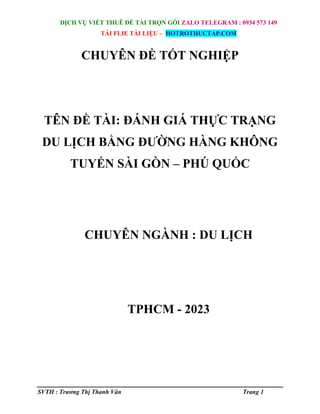 DỊCH VỤ VIẾT THUÊ ĐỀ TÀI TRỌN GÓI ZALO TELEGRAM : 0934 573 149
TẢI FLIE TÀI LIỆU – HOTROTHUCTAP.COM
SVTH : Trương Thị Thanh Vân Trang 1
CHUYÊN ĐỀ TỐT NGHIỆP
TÊN ĐỀ TÀI: ĐÁNH GIÁ THỰC TRẠNG
DU LỊCH BẰNG ĐƯỜNG HÀNG KHÔNG
TUYẾN SÀI GÒN – PHÚ QUỐC
CHUYÊN NGÀNH : DU LỊCH
TPHCM - 2023
 