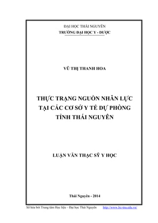 Số hóa bởi Trung tâm Học liệu – Đại học Thái Nguyên http://www.lrc-tnu.edu.vn/
ĐẠI HỌC THÁI NGUYÊN
TRƢỜNG ĐẠI HỌC Y - DƢỢC
VŨ THỊ THANH HOA
THỰC TRẠNG NGUỒN NHÂN LỰC
TẠI CÁC CƠ SỞ Y TẾ DỰ PHÒNG
TỈNH THÁI NGUYÊN
LUẬN VĂN THẠC SỸ Y HỌC
Thái Nguyên - 2014
 