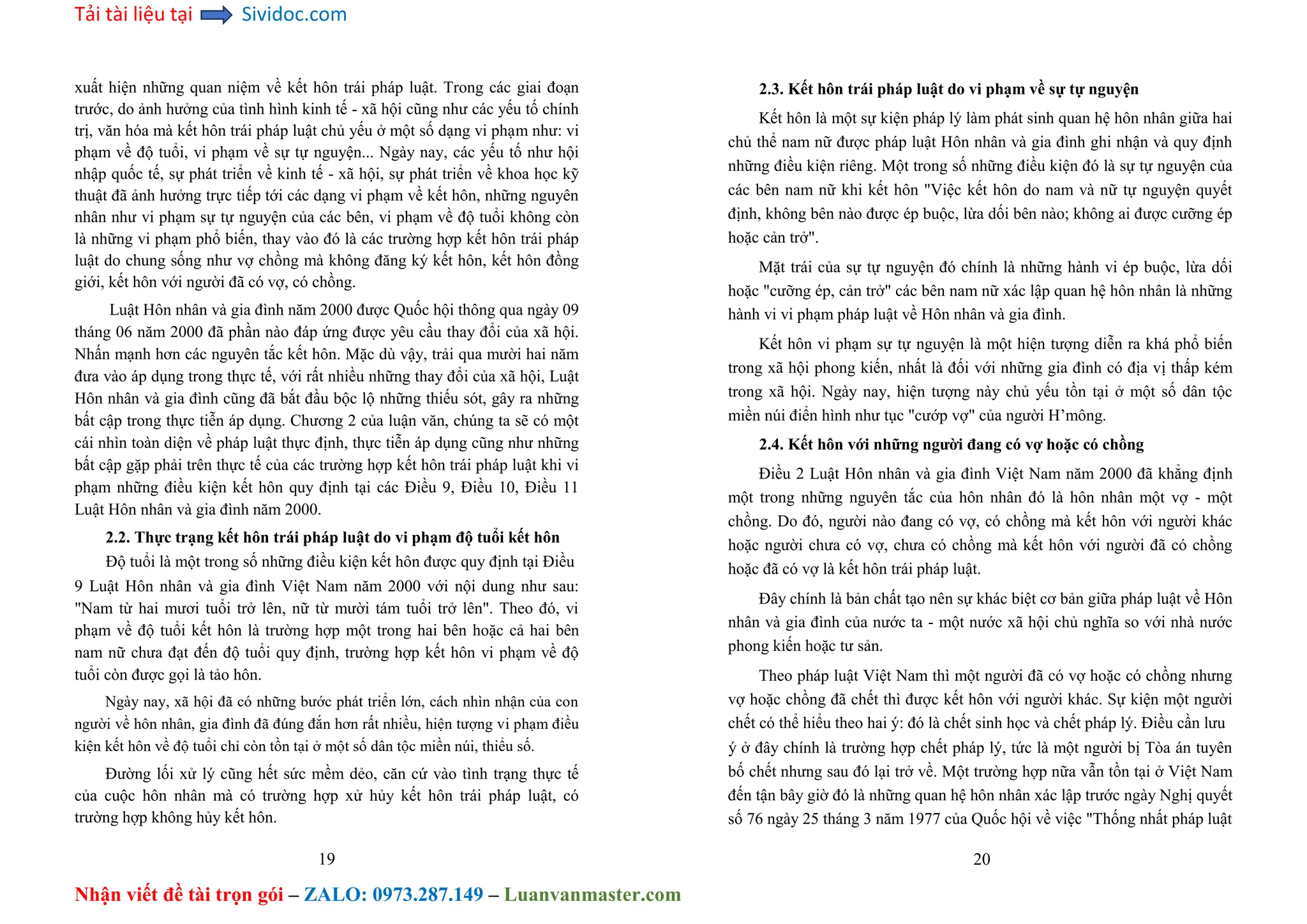 Tải tài liệu tại Sividoc.com
Nhận viết đề tài trọn gói – ZALO: 0973.287.149 – Luanvanmaster.com
xuất hiện những quan niệm về kết hôn trái pháp luật. Trong các giai đoạn
trước, do ảnh hưởng của tình hình kinh tế - xã hội cũng như các yếu tố chính
trị, văn hóa mà kết hôn trái pháp luật chủ yếu ở một số dạng vi phạm như: vi
phạm về độ tuổi, vi phạm về sự tự nguyện... Ngày nay, các yếu tố như hội
nhập quốc tế, sự phát triển về kinh tế - xã hội, sự phát triển về khoa học kỹ
thuật đã ảnh hưởng trực tiếp tới các dạng vi phạm về kết hôn, những nguyên
nhân như vi phạm sự tự nguyện của các bên, vi phạm về độ tuổi không còn
là những vi phạm phổ biến, thay vào đó là các trường hợp kết hôn trái pháp
luật do chung sống như vợ chồng mà không đăng ký kết hôn, kết hôn đồng
giới, kết hôn với người đã có vợ, có chồng.
Luật Hôn nhân và gia đình năm 2000 được Quốc hội thông qua ngày 09
tháng 06 năm 2000 đã phần nào đáp ứng được yêu cầu thay đổi của xã hội.
Nhấn mạnh hơn các nguyên tắc kết hôn. Mặc dù vậy, trải qua mười hai năm
đưa vào áp dụng trong thực tế, với rất nhiều những thay đổi của xã hội, Luật
Hôn nhân và gia đình cũng đã bắt đầu bộc lộ những thiếu sót, gây ra những
bất cập trong thực tiễn áp dụng. Chương 2 của luận văn, chúng ta sẽ có một
cái nhìn toàn diện về pháp luật thực định, thực tiễn áp dụng cũng như những
bất cập gặp phải trên thực tế của các trường hợp kết hôn trái pháp luật khi vi
phạm những điều kiện kết hôn quy định tại các Điều 9, Điều 10, Điều 11
Luật Hôn nhân và gia đình năm 2000.
2.2. Thực trạng kết hôn trái pháp luật do vi phạm độ tuổi kết hôn
Độ tuổi là một trong số những điều kiện kết hôn được quy định tại Điều
9 Luật Hôn nhân và gia đình Việt Nam năm 2000 với nội dung như sau:
"Nam từ hai mươi tuổi trở lên, nữ từ mười tám tuổi trở lên". Theo đó, vi
phạm về độ tuổi kết hôn là trường hợp một trong hai bên hoặc cả hai bên
nam nữ chưa đạt đến độ tuổi quy định, trường hợp kết hôn vi phạm về độ
tuổi còn được gọi là tảo hôn.
Ngày nay, xã hội đã có những bước phát triển lớn, cách nhìn nhận của con
người về hôn nhân, gia đình đã đúng đắn hơn rất nhiều, hiện tượng vi phạm điều
kiện kết hôn về độ tuổi chỉ còn tồn tại ở một số dân tộc miền núi, thiểu số.
Đường lối xử lý cũng hết sức mềm dẻo, căn cứ vào tình trạng thực tế
của cuộc hôn nhân mà có trường hợp xử hủy kết hôn trái pháp luật, có
trường hợp không hủy kết hôn.
19
2.3. Kết hôn trái pháp luật do vi phạm về sự tự nguyện
Kết hôn là một sự kiện pháp lý làm phát sinh quan hệ hôn nhân giữa hai
chủ thể nam nữ được pháp luật Hôn nhân và gia đình ghi nhận và quy định
những điều kiện riêng. Một trong số những điều kiện đó là sự tự nguyện của
các bên nam nữ khi kết hôn "Việc kết hôn do nam và nữ tự nguyện quyết
định, không bên nào được ép buộc, lừa dối bên nào; không ai được cưỡng ép
hoặc cản trở".
Mặt trái của sự tự nguyện đó chính là những hành vi ép buộc, lừa dối
hoặc "cưỡng ép, cản trở" các bên nam nữ xác lập quan hệ hôn nhân là những
hành vi vi phạm pháp luật về Hôn nhân và gia đình.
Kết hôn vi phạm sự tự nguyện là một hiện tượng diễn ra khá phổ biến
trong xã hội phong kiến, nhất là đối với những gia đình có địa vị thấp kém
trong xã hội. Ngày nay, hiện tượng này chủ yếu tồn tại ở một số dân tộc
miền núi điển hình như tục "cướp vợ" của người H’mông.
2.4. Kết hôn với những người đang có vợ hoặc có chồng
Điều 2 Luật Hôn nhân và gia đình Việt Nam năm 2000 đã khẳng định
một trong những nguyên tắc của hôn nhân đó là hôn nhân một vợ - một
chồng. Do đó, người nào đang có vợ, có chồng mà kết hôn với người khác
hoặc người chưa có vợ, chưa có chồng mà kết hôn với người đã có chồng
hoặc đã có vợ là kết hôn trái pháp luật.
Đây chính là bản chất tạo nên sự khác biệt cơ bản giữa pháp luật về Hôn
nhân và gia đình của nước ta - một nước xã hội chủ nghĩa so với nhà nước
phong kiến hoặc tư sản.
Theo pháp luật Việt Nam thì một người đã có vợ hoặc có chồng nhưng
vợ hoặc chồng đã chết thì được kết hôn với người khác. Sự kiện một người
chết có thể hiểu theo hai ý: đó là chết sinh học và chết pháp lý. Điều cần lưu
ý ở đây chính là trường hợp chết pháp lý, tức là một người bị Tòa án tuyên
bố chết nhưng sau đó lại trở về. Một trường hợp nữa vẫn tồn tại ở Việt Nam
đến tận bây giờ đó là những quan hệ hôn nhân xác lập trước ngày Nghị quyết
số 76 ngày 25 tháng 3 năm 1977 của Quốc hội về việc "Thống nhất pháp luật
20
 