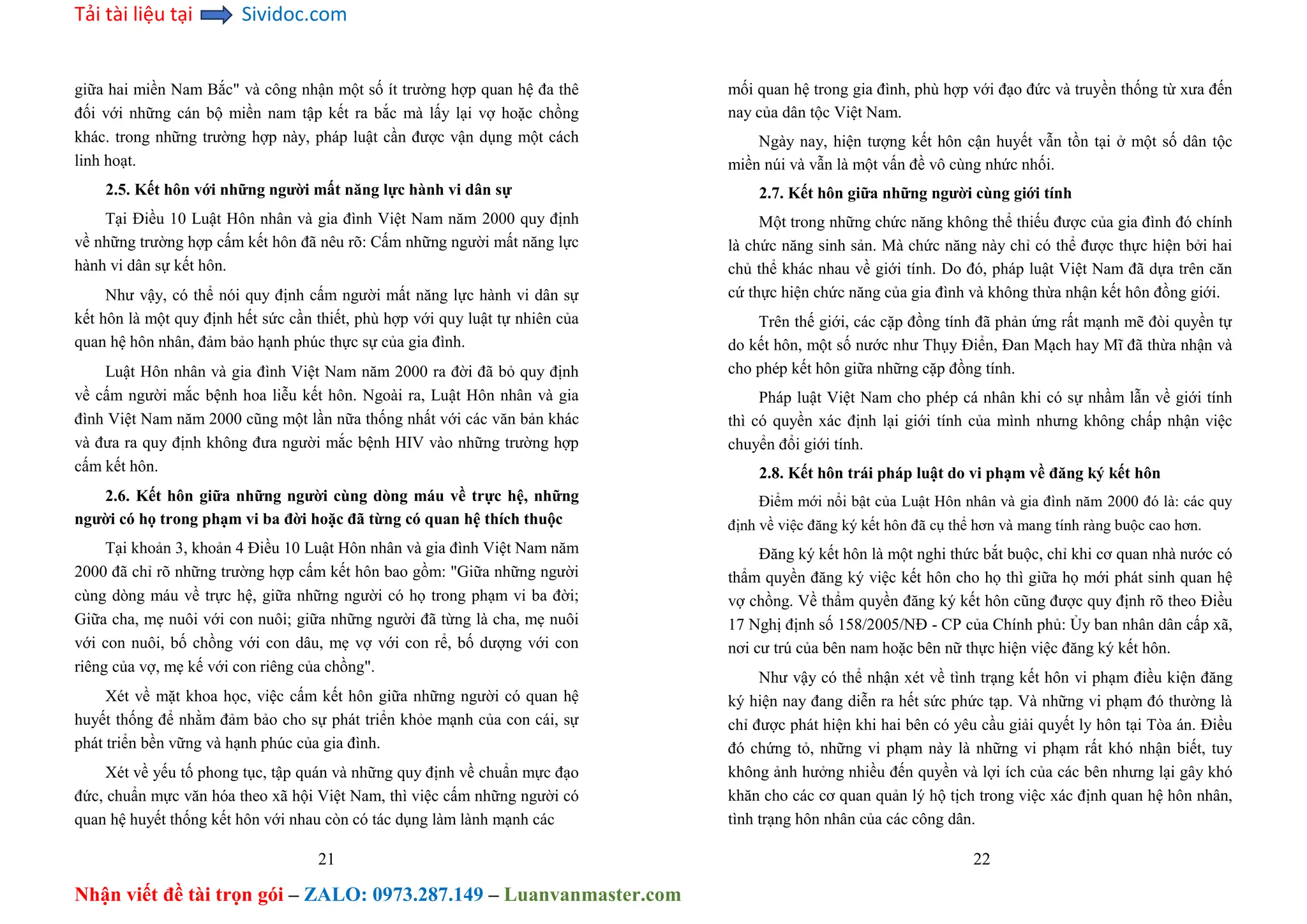 Tải tài liệu tại Sividoc.com
Nhận viết đề tài trọn gói – ZALO: 0973.287.149 – Luanvanmaster.com
giữa hai miền Nam Bắc" và công nhận một số ít trường hợp quan hệ đa thê
đối với những cán bộ miền nam tập kết ra bắc mà lấy lại vợ hoặc chồng
khác. trong những trường hợp này, pháp luật cần được vận dụng một cách
linh hoạt.
2.5. Kết hôn với những người mất năng lực hành vi dân sự
Tại Điều 10 Luật Hôn nhân và gia đình Việt Nam năm 2000 quy định
về những trường hợp cấm kết hôn đã nêu rõ: Cấm những người mất năng lực
hành vi dân sự kết hôn.
Như vậy, có thể nói quy định cấm người mất năng lực hành vi dân sự
kết hôn là một quy định hết sức cần thiết, phù hợp với quy luật tự nhiên của
quan hệ hôn nhân, đảm bảo hạnh phúc thực sự của gia đình.
Luật Hôn nhân và gia đình Việt Nam năm 2000 ra đời đã bỏ quy định
về cấm người mắc bệnh hoa liễu kết hôn. Ngoài ra, Luật Hôn nhân và gia
đình Việt Nam năm 2000 cũng một lần nữa thống nhất với các văn bản khác
và đưa ra quy định không đưa người mắc bệnh HIV vào những trường hợp
cấm kết hôn.
2.6. Kết hôn giữa những người cùng dòng máu về trực hệ, những
người có họ trong phạm vi ba đời hoặc đã từng có quan hệ thích thuộc
Tại khoản 3, khoản 4 Điều 10 Luật Hôn nhân và gia đình Việt Nam năm
2000 đã chỉ rõ những trường hợp cấm kết hôn bao gồm: "Giữa những người
cùng dòng máu về trực hệ, giữa những người có họ trong phạm vi ba đời;
Giữa cha, mẹ nuôi với con nuôi; giữa những người đã từng là cha, mẹ nuôi
với con nuôi, bố chồng với con dâu, mẹ vợ với con rể, bố dượng với con
riêng của vợ, mẹ kế với con riêng của chồng".
Xét về mặt khoa học, việc cấm kết hôn giữa những người có quan hệ
huyết thống để nhằm đảm bảo cho sự phát triển khỏe mạnh của con cái, sự
phát triển bền vững và hạnh phúc của gia đình.
Xét về yếu tố phong tục, tập quán và những quy định về chuẩn mực đạo
đức, chuẩn mực văn hóa theo xã hội Việt Nam, thì việc cấm những người có
quan hệ huyết thống kết hôn với nhau còn có tác dụng làm lành mạnh các
21
mối quan hệ trong gia đình, phù hợp với đạo đức và truyền thống từ xưa đến
nay của dân tộc Việt Nam.
Ngày nay, hiện tượng kết hôn cận huyết vẫn tồn tại ở một số dân tộc
miền núi và vẫn là một vấn đề vô cùng nhức nhối.
2.7. Kết hôn giữa những người cùng giới tính
Một trong những chức năng không thể thiếu được của gia đình đó chính
là chức năng sinh sản. Mà chức năng này chỉ có thể được thực hiện bởi hai
chủ thể khác nhau về giới tính. Do đó, pháp luật Việt Nam đã dựa trên căn
cứ thực hiện chức năng của gia đình và không thừa nhận kết hôn đồng giới.
Trên thế giới, các cặp đồng tính đã phản ứng rất mạnh mẽ đòi quyền tự
do kết hôn, một số nước như Thụy Điển, Đan Mạch hay Mĩ đã thừa nhận và
cho phép kết hôn giữa những cặp đồng tính.
Pháp luật Việt Nam cho phép cá nhân khi có sự nhầm lẫn về giới tính
thì có quyền xác định lại giới tính của mình nhưng không chấp nhận việc
chuyển đổi giới tính.
2.8. Kết hôn trái pháp luật do vi phạm về đăng ký kết hôn
Điểm mới nổi bật của Luật Hôn nhân và gia đình năm 2000 đó là: các quy
định về việc đăng ký kết hôn đã cụ thể hơn và mang tính ràng buộc cao hơn.
Đăng ký kết hôn là một nghi thức bắt buộc, chỉ khi cơ quan nhà nước có
thẩm quyền đăng ký việc kết hôn cho họ thì giữa họ mới phát sinh quan hệ
vợ chồng. Về thẩm quyền đăng ký kết hôn cũng được quy định rõ theo Điều
17 Nghị định số 158/2005/NĐ - CP của Chính phủ: Ủy ban nhân dân cấp xã,
nơi cư trú của bên nam hoặc bên nữ thực hiện việc đăng ký kết hôn.
Như vậy có thể nhận xét về tình trạng kết hôn vi phạm điều kiện đăng
ký hiện nay đang diễn ra hết sức phức tạp. Và những vi phạm đó thường là
chỉ được phát hiện khi hai bên có yêu cầu giải quyết ly hôn tại Tòa án. Điều
đó chứng tỏ, những vi phạm này là những vi phạm rất khó nhận biết, tuy
không ảnh hưởng nhiều đến quyền và lợi ích của các bên nhưng lại gây khó
khăn cho các cơ quan quản lý hộ tịch trong việc xác định quan hệ hôn nhân,
tình trạng hôn nhân của các công dân.
22
 