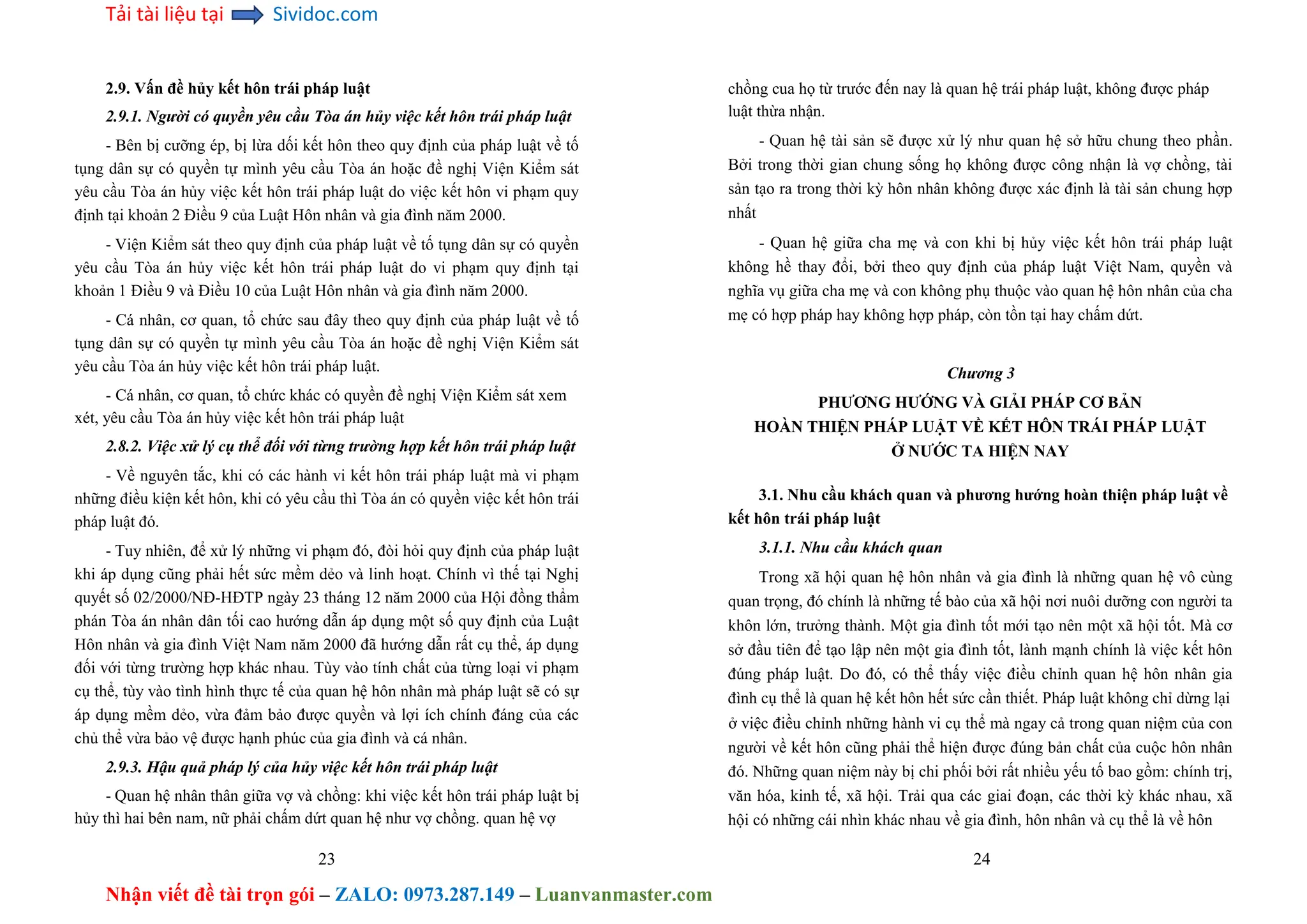 Tải tài liệu tại Sividoc.com
Nhận viết đề tài trọn gói – ZALO: 0973.287.149 – Luanvanmaster.com
2.9. Vấn đề hủy kết hôn trái pháp luật
2.9.1. Người có quyền yêu cầu Tòa án hủy việc kết hôn trái pháp luật
- Bên bị cưỡng ép, bị lừa dối kết hôn theo quy định của pháp luật về tố
tụng dân sự có quyền tự mình yêu cầu Tòa án hoặc đề nghị Viện Kiểm sát
yêu cầu Tòa án hủy việc kết hôn trái pháp luật do việc kết hôn vi phạm quy
định tại khoản 2 Điều 9 của Luật Hôn nhân và gia đình năm 2000.
- Viện Kiểm sát theo quy định của pháp luật về tố tụng dân sự có quyền
yêu cầu Tòa án hủy việc kết hôn trái pháp luật do vi phạm quy định tại
khoản 1 Điều 9 và Điều 10 của Luật Hôn nhân và gia đình năm 2000.
- Cá nhân, cơ quan, tổ chức sau đây theo quy định của pháp luật về tố
tụng dân sự có quyền tự mình yêu cầu Tòa án hoặc đề nghị Viện Kiểm sát
yêu cầu Tòa án hủy việc kết hôn trái pháp luật.
- Cá nhân, cơ quan, tổ chức khác có quyền đề nghị Viện Kiểm sát xem
xét, yêu cầu Tòa án hủy việc kết hôn trái pháp luật
2.8.2. Việc xử lý cụ thể đối với từng trường hợp kết hôn trái pháp luật
- Về nguyên tắc, khi có các hành vi kết hôn trái pháp luật mà vi phạm
những điều kiện kết hôn, khi có yêu cầu thì Tòa án có quyền việc kết hôn trái
pháp luật đó.
- Tuy nhiên, để xử lý những vi phạm đó, đòi hỏi quy định của pháp luật
khi áp dụng cũng phải hết sức mềm dẻo và linh hoạt. Chính vì thế tại Nghị
quyết số 02/2000/NĐ-HĐTP ngày 23 tháng 12 năm 2000 của Hội đồng thẩm
phán Tòa án nhân dân tối cao hướng dẫn áp dụng một số quy định của Luật
Hôn nhân và gia đình Việt Nam năm 2000 đã hướng dẫn rất cụ thể, áp dụng
đối với từng trường hợp khác nhau. Tùy vào tính chất của từng loại vi phạm
cụ thể, tùy vào tình hình thực tế của quan hệ hôn nhân mà pháp luật sẽ có sự
áp dụng mềm dẻo, vừa đảm bảo được quyền và lợi ích chính đáng của các
chủ thể vừa bảo vệ được hạnh phúc của gia đình và cá nhân.
2.9.3. Hậu quả pháp lý của hủy việc kết hôn trái pháp luật
- Quan hệ nhân thân giữa vợ và chồng: khi việc kết hôn trái pháp luật bị
hủy thì hai bên nam, nữ phải chấm dứt quan hệ như vợ chồng. quan hệ vợ
23
chồng cua họ từ trước đến nay là quan hệ trái pháp luật, không được pháp
luật thừa nhận.
- Quan hệ tài sản sẽ được xử lý như quan hệ sở hữu chung theo phần.
Bởi trong thời gian chung sống họ không được công nhận là vợ chồng, tài
sản tạo ra trong thời kỳ hôn nhân không được xác định là tài sản chung hợp
nhất
- Quan hệ giữa cha mẹ và con khi bị hủy việc kết hôn trái pháp luật
không hề thay đổi, bởi theo quy định của pháp luật Việt Nam, quyền và
nghĩa vụ giữa cha mẹ và con không phụ thuộc vào quan hệ hôn nhân của cha
mẹ có hợp pháp hay không hợp pháp, còn tồn tại hay chấm dứt.
Chương 3
PHƯƠNG HƯỚNG VÀ GIẢI PHÁP CƠ BẢN
HOÀN THIỆN PHÁP LUẬT VỀ KẾT HÔN TRÁI PHÁP LUẬT
Ở NƯỚC TA HIỆN NAY
3.1. Nhu cầu khách quan và phương hướng hoàn thiện pháp luật về
kết hôn trái pháp luật
3.1.1. Nhu cầu khách quan
Trong xã hội quan hệ hôn nhân và gia đình là những quan hệ vô cùng
quan trọng, đó chính là những tế bào của xã hội nơi nuôi dưỡng con người ta
khôn lớn, trưởng thành. Một gia đình tốt mới tạo nên một xã hội tốt. Mà cơ
sở đầu tiên để tạo lập nên một gia đình tốt, lành mạnh chính là việc kết hôn
đúng pháp luật. Do đó, có thể thấy việc điều chỉnh quan hệ hôn nhân gia
đình cụ thể là quan hệ kết hôn hết sức cần thiết. Pháp luật không chỉ dừng lại
ở việc điều chỉnh những hành vi cụ thể mà ngay cả trong quan niệm của con
người về kết hôn cũng phải thể hiện được đúng bản chất của cuộc hôn nhân
đó. Những quan niệm này bị chi phối bởi rất nhiều yếu tố bao gồm: chính trị,
văn hóa, kinh tế, xã hội. Trải qua các giai đoạn, các thời kỳ khác nhau, xã
hội có những cái nhìn khác nhau về gia đình, hôn nhân và cụ thể là về hôn
24
 