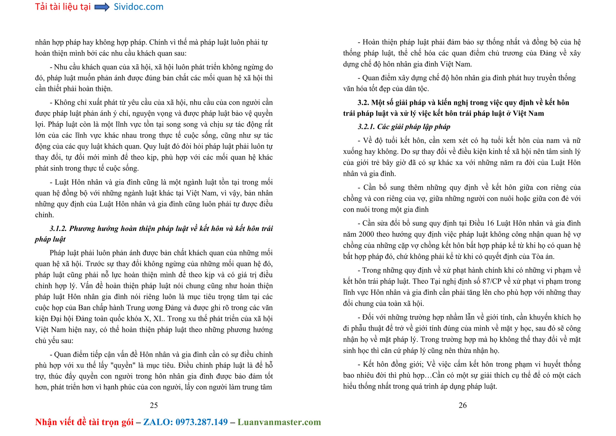 Tải tài liệu tại Sividoc.com
Nhận viết đề tài trọn gói – ZALO: 0973.287.149 – Luanvanmaster.com
nhân hợp pháp hay không hợp pháp. Chính vì thế mà pháp luật luôn phải tự
hoàn thiện mình bởi các nhu cầu khách quan sau:
- Nhu cầu khách quan của xã hội, xã hội luôn phát triển không ngừng do
đó, pháp luật muốn phản ánh được đúng bản chất các mối quan hệ xã hội thì
cần thiết phải hoàn thiện.
- Không chỉ xuất phát từ yêu cầu của xã hội, nhu cầu của con người cần
được pháp luật phản ánh ý chí, nguyện vọng và được pháp luật bảo vệ quyền
lợi. Pháp luật còn là một lĩnh vực tồn tại song song và chịu sự tác động rất
lớn của các lĩnh vực khác nhau trong thực tế cuộc sống, cũng như sự tác
động của các quy luật khách quan. Quy luật đó đòi hỏi pháp luật phải luôn tự
thay đổi, tự đổi mới mình để theo kịp, phù hợp với các mối quan hệ khác
phát sinh trong thực tế cuộc sống.
- Luật Hôn nhân và gia đình cũng là một ngành luật tồn tại trong mối
quan hệ đồng bộ với những ngành luật khác tại Việt Nam, vì vậy, bản nhân
những quy định của Luật Hôn nhân và gia đình cũng luôn phải tự được điều
chỉnh.
3.1.2. Phương hướng hoàn thiện pháp luật về kết hôn và kết hôn trái
pháp luật
Pháp luật phải luôn phản ánh được bản chất khách quan của những mối
quan hệ xã hội. Trước sự thay đổi không ngừng của những mối quan hệ đó,
pháp luật cũng phải nỗ lực hoàn thiện mình để theo kịp và có giá trị điều
chỉnh hợp lý. Vấn đề hoàn thiện pháp luật nói chung cũng như hoàn thiện
pháp luật Hôn nhân gia đình nói riêng luôn là mục tiêu trọng tâm tại các
cuộc họp của Ban chấp hành Trung ương Đảng và được ghi rõ trong các văn
kiện Đại hội Đảng toàn quốc khóa X, XI.. Trong xu thế phát triển của xã hội
Việt Nam hiện nay, có thể hoàn thiện pháp luật theo những phương hướng
chủ yếu sau:
- Quan điểm tiếp cận vấn đề Hôn nhân và gia đình cần có sự điều chỉnh
phù hợp với xu thế lấy "quyền" là mục tiêu. Điều chỉnh pháp luật là để hỗ
trợ, thúc đẩy quyền con người trong hôn nhân gia đình được bảo đảm tốt
hơn, phát triển hơn vì hạnh phúc của con người, lấy con người làm trung tâm
25
- Hoàn thiện pháp luật phải đảm bảo sự thống nhất và đồng bộ của hệ
thống pháp luật, thể chế hóa các quan điểm chủ trương của Đảng về xây
dựng chế độ hôn nhân gia đình Việt Nam.
- Quan điểm xây dựng chế độ hôn nhân gia đình phát huy truyền thống
văn hóa tốt đẹp của dân tộc.
3.2. Một số giải pháp và kiến nghị trong việc quy định về kết hôn
trái pháp luật và xử lý việc kết hôn trái pháp luật ở Việt Nam
3.2.1. Các giải pháp lập pháp
- Về độ tuổi kết hôn, cần xem xét có hạ tuổi kết hôn của nam và nữ
xuống hay không. Do sự thay đổi về điều kiện kinh tế xã hội nên tâm sinh lý
của giới trẻ bây giờ đã có sự khác xa với những năm ra đời của Luật Hôn
nhân và gia đình.
- Cần bổ sung thêm những quy định về kết hôn giữa con riêng của
chồng và con riêng của vợ, giữa những người con nuôi hoặc giữa con đẻ với
con nuôi trong một gia đình
- Cần sửa đổi bổ sung quy định tại Điều 16 Luật Hôn nhân và gia đình
năm 2000 theo hướng quy định việc pháp luật không công nhận quan hệ vợ
chồng của những cặp vợ chồng kết hôn bất hợp pháp kể từ khi họ có quan hệ
bất hợp pháp đó, chứ không phải kể từ khi có quyết định của Tòa án.
- Trong những quy định về xử phạt hành chính khi có những vi phạm về
kết hôn trái pháp luật. Theo Tại nghị định số 87/CP về xử phạt vi phạm trong
lĩnh vực Hôn nhân và gia đình cần phải tăng lên cho phù hợp với những thay
đổi chung của toàn xã hội.
- Đối với những trường hợp nhầm lẫn về giới tính, cần khuyến khích họ
đi phẫu thuật để trở về giới tính đúng của mình về mặt y học, sau đó sẽ công
nhận họ về mặt pháp lý. Trong trường hợp mà họ không thế thay đổi về mặt
sinh học thì căn cứ pháp lý cũng nên thừa nhận họ.
- Kết hôn đồng giới; Về việc cấm kết hôn trong phạm vi huyết thống
bao nhiêu đời thì phù hợp…Cần có một sự giải thích cụ thể để có một cách
hiểu thống nhất trong quá trình áp dụng pháp luật.
26
 
