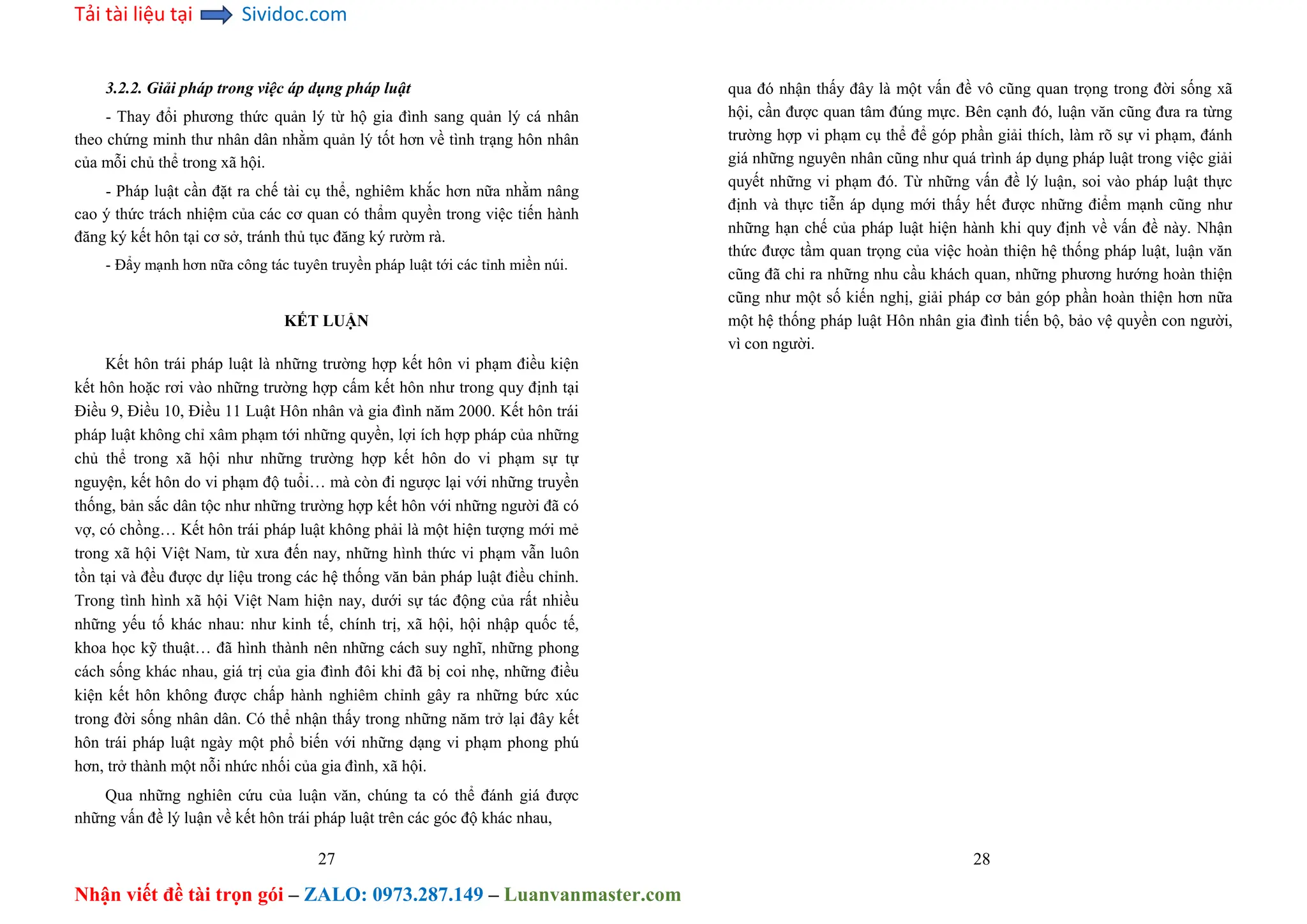 Tải tài liệu tại Sividoc.com
Nhận viết đề tài trọn gói – ZALO: 0973.287.149 – Luanvanmaster.com
3.2.2. Giải pháp trong việc áp dụng pháp luật
- Thay đổi phương thức quản lý từ hộ gia đình sang quản lý cá nhân
theo chứng minh thư nhân dân nhằm quản lý tốt hơn về tình trạng hôn nhân
của mỗi chủ thể trong xã hội.
- Pháp luật cần đặt ra chế tài cụ thể, nghiêm khắc hơn nữa nhằm nâng
cao ý thức trách nhiệm của các cơ quan có thẩm quyền trong việc tiến hành
đăng ký kết hôn tại cơ sở, tránh thủ tục đăng ký rườm rà.
- Đẩy mạnh hơn nữa công tác tuyên truyền pháp luật tới các tỉnh miền núi.
KẾT LUẬN
Kết hôn trái pháp luật là những trường hợp kết hôn vi phạm điều kiện
kết hôn hoặc rơi vào những trường hợp cấm kết hôn như trong quy định tại
Điều 9, Điều 10, Điều 11 Luật Hôn nhân và gia đình năm 2000. Kết hôn trái
pháp luật không chỉ xâm phạm tới những quyền, lợi ích hợp pháp của những
chủ thể trong xã hội như những trường hợp kết hôn do vi phạm sự tự
nguyện, kết hôn do vi phạm độ tuổi… mà còn đi ngược lại với những truyền
thống, bản sắc dân tộc như những trường hợp kết hôn với những người đã có
vợ, có chồng… Kết hôn trái pháp luật không phải là một hiện tượng mới mẻ
trong xã hội Việt Nam, từ xưa đến nay, những hình thức vi phạm vẫn luôn
tồn tại và đều được dự liệu trong các hệ thống văn bản pháp luật điều chỉnh.
Trong tình hình xã hội Việt Nam hiện nay, dưới sự tác động của rất nhiều
những yếu tố khác nhau: như kinh tế, chính trị, xã hội, hội nhập quốc tế,
khoa học kỹ thuật… đã hình thành nên những cách suy nghĩ, những phong
cách sống khác nhau, giá trị của gia đình đôi khi đã bị coi nhẹ, những điều
kiện kết hôn không được chấp hành nghiêm chỉnh gây ra những bức xúc
trong đời sống nhân dân. Có thể nhận thấy trong những năm trở lại đây kết
hôn trái pháp luật ngày một phổ biến với những dạng vi phạm phong phú
hơn, trở thành một nỗi nhức nhối của gia đình, xã hội.
Qua những nghiên cứu của luận văn, chúng ta có thể đánh giá được
những vấn đề lý luận về kết hôn trái pháp luật trên các góc độ khác nhau,
27
qua đó nhận thấy đây là một vấn đề vô cũng quan trọng trong đời sống xã
hội, cần được quan tâm đúng mực. Bên cạnh đó, luận văn cũng đưa ra từng
trường hợp vi phạm cụ thể để góp phần giải thích, làm rõ sự vi phạm, đánh
giá những nguyên nhân cũng như quá trình áp dụng pháp luật trong việc giải
quyết những vi phạm đó. Từ những vấn đề lý luận, soi vào pháp luật thực
định và thực tiễn áp dụng mới thấy hết được những điểm mạnh cũng như
những hạn chế của pháp luật hiện hành khi quy định về vấn đề này. Nhận
thức được tầm quan trọng của việc hoàn thiện hệ thống pháp luật, luận văn
cũng đã chi ra những nhu cầu khách quan, những phương hướng hoàn thiện
cũng như một số kiến nghị, giải pháp cơ bản góp phần hoàn thiện hơn nữa
một hệ thống pháp luật Hôn nhân gia đình tiến bộ, bảo vệ quyền con người,
vì con người.
28
 