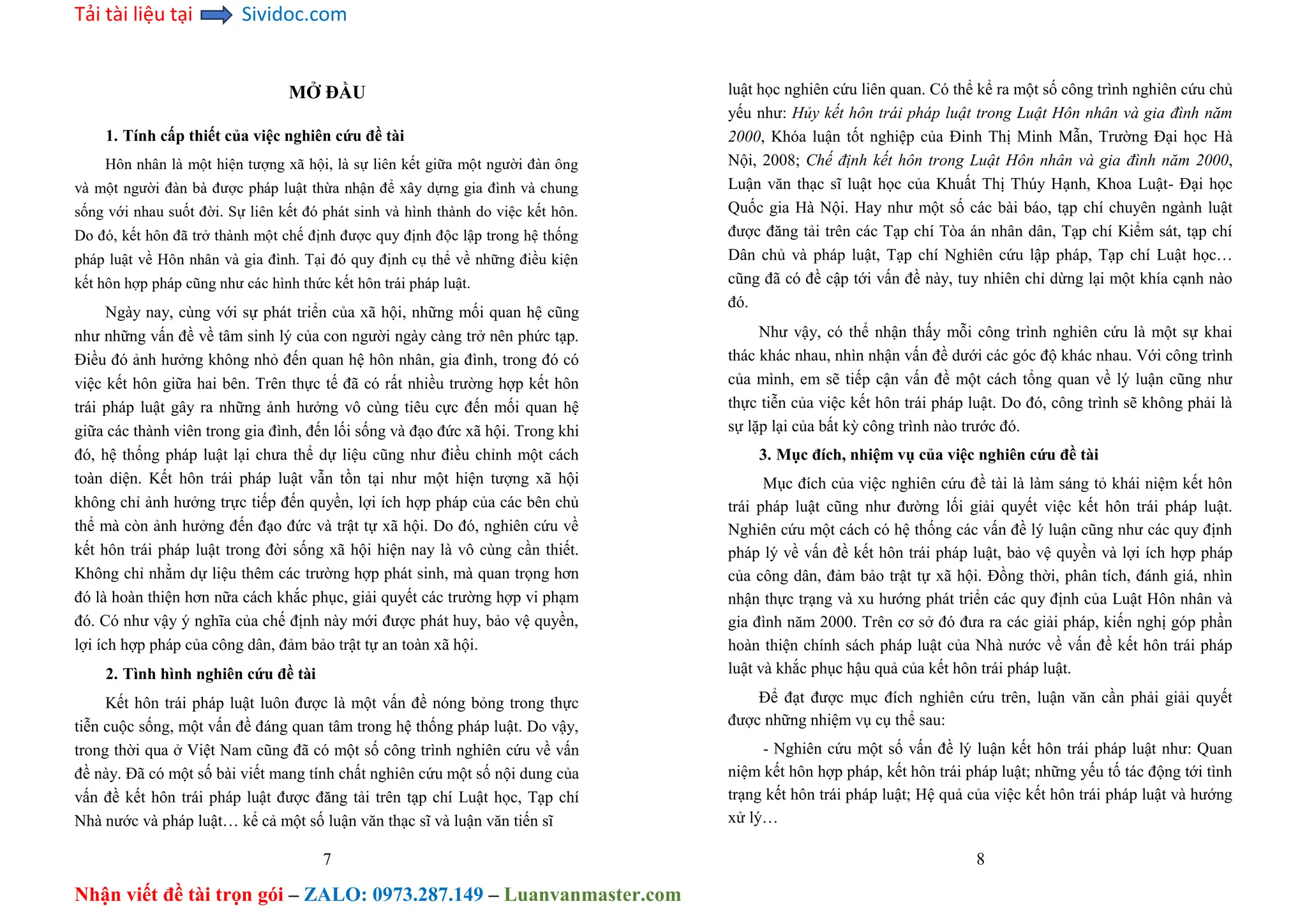 Tải tài liệu tại Sividoc.com
Nhận viết đề tài trọn gói – ZALO: 0973.287.149 – Luanvanmaster.com
MỞ ĐẦU
1. Tính cấp thiết của việc nghiên cứu đề tài
Hôn nhân là một hiện tượng xã hội, là sự liên kết giữa một người đàn ông
và một người đàn bà được pháp luật thừa nhận để xây dựng gia đình và chung
sống với nhau suốt đời. Sự liên kết đó phát sinh và hình thành do việc kết hôn.
Do đó, kết hôn đã trở thành một chế định được quy định độc lập trong hệ thống
pháp luật về Hôn nhân và gia đình. Tại đó quy định cụ thể về những điều kiện
kết hôn hợp pháp cũng như các hình thức kết hôn trái pháp luật.
Ngày nay, cùng với sự phát triển của xã hội, những mối quan hệ cũng
như những vấn đề về tâm sinh lý của con người ngày càng trở nên phức tạp.
Điều đó ảnh hưởng không nhỏ đến quan hệ hôn nhân, gia đình, trong đó có
việc kết hôn giữa hai bên. Trên thực tế đã có rất nhiều trường hợp kết hôn
trái pháp luật gây ra những ảnh hưởng vô cùng tiêu cực đến mối quan hệ
giữa các thành viên trong gia đình, đến lối sống và đạo đức xã hội. Trong khi
đó, hệ thống pháp luật lại chưa thể dự liệu cũng như điều chỉnh một cách
toàn diện. Kết hôn trái pháp luật vẫn tồn tại như một hiện tượng xã hội
không chỉ ảnh hưởng trực tiếp đến quyền, lợi ích hợp pháp của các bên chủ
thể mà còn ảnh hưởng đến đạo đức và trật tự xã hội. Do đó, nghiên cứu về
kết hôn trái pháp luật trong đời sống xã hội hiện nay là vô cùng cần thiết.
Không chỉ nhằm dự liệu thêm các trường hợp phát sinh, mà quan trọng hơn
đó là hoàn thiện hơn nữa cách khắc phục, giải quyết các trường hợp vi phạm
đó. Có như vậy ý nghĩa của chế định này mới được phát huy, bảo vệ quyền,
lợi ích hợp pháp của công dân, đảm bảo trật tự an toàn xã hội.
2. Tình hình nghiên cứu đề tài
Kết hôn trái pháp luật luôn được là một vấn đề nóng bỏng trong thực
tiễn cuộc sống, một vấn đề đáng quan tâm trong hệ thống pháp luật. Do vậy,
trong thời qua ở Việt Nam cũng đã có một số công trình nghiên cứu về vấn
đề này. Đã có một số bài viết mang tính chất nghiên cứu một số nội dung của
vấn đề kết hôn trái pháp luật được đăng tải trên tạp chí Luật học, Tạp chí
Nhà nước và pháp luật… kể cả một số luận văn thạc sĩ và luận văn tiến sĩ
7
luật học nghiên cứu liên quan. Có thể kể ra một số công trình nghiên cứu chủ
yếu như: Hủy kết hôn trái pháp luật trong Luật Hôn nhân và gia đình năm
2000, Khóa luận tốt nghiệp của Đinh Thị Minh Mẫn, Trường Đại học Hà
Nội, 2008; Chế định kết hôn trong Luật Hôn nhân và gia đình năm 2000,
Luận văn thạc sĩ luật học của Khuất Thị Thúy Hạnh, Khoa Luật- Đại học
Quốc gia Hà Nội. Hay như một số các bài báo, tạp chí chuyên ngành luật
được đăng tải trên các Tạp chí Tòa án nhân dân, Tạp chí Kiểm sát, tạp chí
Dân chủ và pháp luật, Tạp chí Nghiên cứu lập pháp, Tạp chí Luật học…
cũng đã có đề cập tới vấn đề này, tuy nhiên chỉ dừng lại một khía cạnh nào
đó.
Như vậy, có thể nhận thấy mỗi công trình nghiên cứu là một sự khai
thác khác nhau, nhìn nhận vấn đề dưới các góc độ khác nhau. Với công trình
của mình, em sẽ tiếp cận vấn đề một cách tổng quan về lý luận cũng như
thực tiễn của việc kết hôn trái pháp luật. Do đó, công trình sẽ không phải là
sự lặp lại của bất kỳ công trình nào trước đó.
3. Mục đích, nhiệm vụ của việc nghiên cứu đề tài
Mục đích của việc nghiên cứu đề tài là làm sáng tỏ khái niệm kết hôn
trái pháp luật cũng như đường lối giải quyết việc kết hôn trái pháp luật.
Nghiên cứu một cách có hệ thống các vấn đề lý luận cũng như các quy định
pháp lý về vấn đề kết hôn trái pháp luật, bảo vệ quyền và lợi ích hợp pháp
của công dân, đảm bảo trật tự xã hội. Đồng thời, phân tích, đánh giá, nhìn
nhận thực trạng và xu hướng phát triển các quy định của Luật Hôn nhân và
gia đình năm 2000. Trên cơ sở đó đưa ra các giải pháp, kiến nghị góp phần
hoàn thiện chính sách pháp luật của Nhà nước về vấn đề kết hôn trái pháp
luật và khắc phục hậu quả của kết hôn trái pháp luật.
Để đạt được mục đích nghiên cứu trên, luận văn cần phải giải quyết
được những nhiệm vụ cụ thể sau:
- Nghiên cứu một số vấn đề lý luận kết hôn trái pháp luật như: Quan
niệm kết hôn hợp pháp, kết hôn trái pháp luật; những yếu tố tác động tới tình
trạng kết hôn trái pháp luật; Hệ quả của việc kết hôn trái pháp luật và hướng
xử lý…
8
 