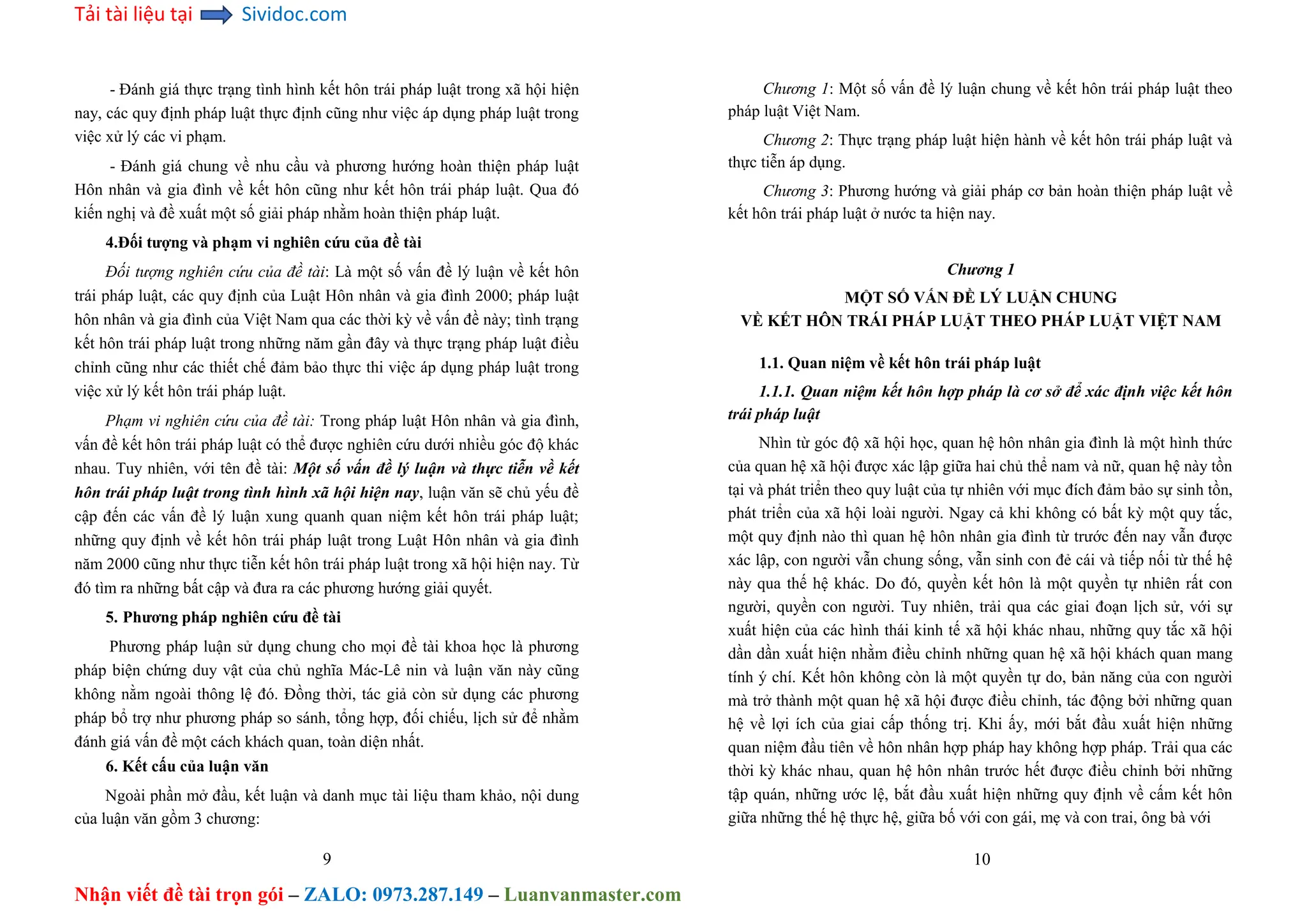 Tải tài liệu tại Sividoc.com
Nhận viết đề tài trọn gói – ZALO: 0973.287.149 – Luanvanmaster.com
- Đánh giá thực trạng tình hình kết hôn trái pháp luật trong xã hội hiện
nay, các quy định pháp luật thực định cũng như việc áp dụng pháp luật trong
việc xử lý các vi phạm.
- Đánh giá chung về nhu cầu và phương hướng hoàn thiện pháp luật
Hôn nhân và gia đình về kết hôn cũng như kết hôn trái pháp luật. Qua đó
kiến nghị và đề xuất một số giải pháp nhằm hoàn thiện pháp luật.
4.Đối tượng và phạm vi nghiên cứu của đề tài
Đối tượng nghiên cứu của đề tài: Là một số vấn đề lý luận về kết hôn
trái pháp luật, các quy định của Luật Hôn nhân và gia đình 2000; pháp luật
hôn nhân và gia đình của Việt Nam qua các thời kỳ về vấn đề này; tình trạng
kết hôn trái pháp luật trong những năm gần đây và thực trạng pháp luật điều
chỉnh cũng như các thiết chế đảm bảo thực thi việc áp dụng pháp luật trong
việc xử lý kết hôn trái pháp luật.
Phạm vi nghiên cứu của đề tài: Trong pháp luật Hôn nhân và gia đình,
vấn đề kết hôn trái pháp luật có thể được nghiên cứu dưới nhiều góc độ khác
nhau. Tuy nhiên, với tên đề tài: Một số vấn đề lý luận và thực tiễn về kết
hôn trái pháp luật trong tình hình xã hội hiện nay, luận văn sẽ chủ yếu đề
cập đến các vấn đề lý luận xung quanh quan niệm kết hôn trái pháp luật;
những quy định về kết hôn trái pháp luật trong Luật Hôn nhân và gia đình
năm 2000 cũng như thực tiễn kết hôn trái pháp luật trong xã hội hiện nay. Từ
đó tìm ra những bất cập và đưa ra các phương hướng giải quyết.
5. Phương pháp nghiên cứu đề tài
Phương pháp luận sử dụng chung cho mọi đề tài khoa học là phương
pháp biện chứng duy vật của chủ nghĩa Mác-Lê nin và luận văn này cũng
không nằm ngoài thông lệ đó. Đồng thời, tác giả còn sử dụng các phương
pháp bổ trợ như phương pháp so sánh, tổng hợp, đối chiếu, lịch sử để nhằm
đánh giá vấn đề một cách khách quan, toàn diện nhất.
6. Kết cấu của luận văn
Ngoài phần mở đầu, kết luận và danh mục tài liệu tham khảo, nội dung
của luận văn gồm 3 chương:
9
Chương 1: Một số vấn đề lý luận chung về kết hôn trái pháp luật theo
pháp luật Việt Nam.
Chương 2: Thực trạng pháp luật hiện hành về kết hôn trái pháp luật và
thực tiễn áp dụng.
Chương 3: Phương hướng và giải pháp cơ bản hoàn thiện pháp luật về
kết hôn trái pháp luật ở nước ta hiện nay.
Chương 1
MỘT SỐ VẤN ĐỀ LÝ LUẬN CHUNG
VỀ KẾT HÔN TRÁI PHÁP LUẬT THEO PHÁP LUẬT VIỆT NAM
1.1. Quan niệm về kết hôn trái pháp luật
1.1.1. Quan niệm kết hôn hợp pháp là cơ sở để xác định việc kết hôn
trái pháp luật
Nhìn từ góc độ xã hội học, quan hệ hôn nhân gia đình là một hình thức
của quan hệ xã hội được xác lập giữa hai chủ thể nam và nữ, quan hệ này tồn
tại và phát triển theo quy luật của tự nhiên với mục đích đảm bảo sự sinh tồn,
phát triển của xã hội loài người. Ngay cả khi không có bất kỳ một quy tắc,
một quy định nào thì quan hệ hôn nhân gia đình từ trước đến nay vẫn được
xác lập, con người vẫn chung sống, vẫn sinh con đẻ cái và tiếp nối từ thế hệ
này qua thế hệ khác. Do đó, quyền kết hôn là một quyền tự nhiên rất con
người, quyền con người. Tuy nhiên, trải qua các giai đoạn lịch sử, với sự
xuất hiện của các hình thái kinh tế xã hội khác nhau, những quy tắc xã hội
dần dần xuất hiện nhằm điều chỉnh những quan hệ xã hội khách quan mang
tính ý chí. Kết hôn không còn là một quyền tự do, bản năng của con người
mà trở thành một quan hệ xã hội được điều chỉnh, tác động bởi những quan
hệ về lợi ích của giai cấp thống trị. Khi ấy, mới bắt đầu xuất hiện những
quan niệm đầu tiên về hôn nhân hợp pháp hay không hợp pháp. Trải qua các
thời kỳ khác nhau, quan hệ hôn nhân trước hết được điều chỉnh bởi những
tập quán, những ước lệ, bắt đầu xuất hiện những quy định về cấm kết hôn
giữa những thế hệ thực hệ, giữa bố với con gái, mẹ và con trai, ông bà với
10
 