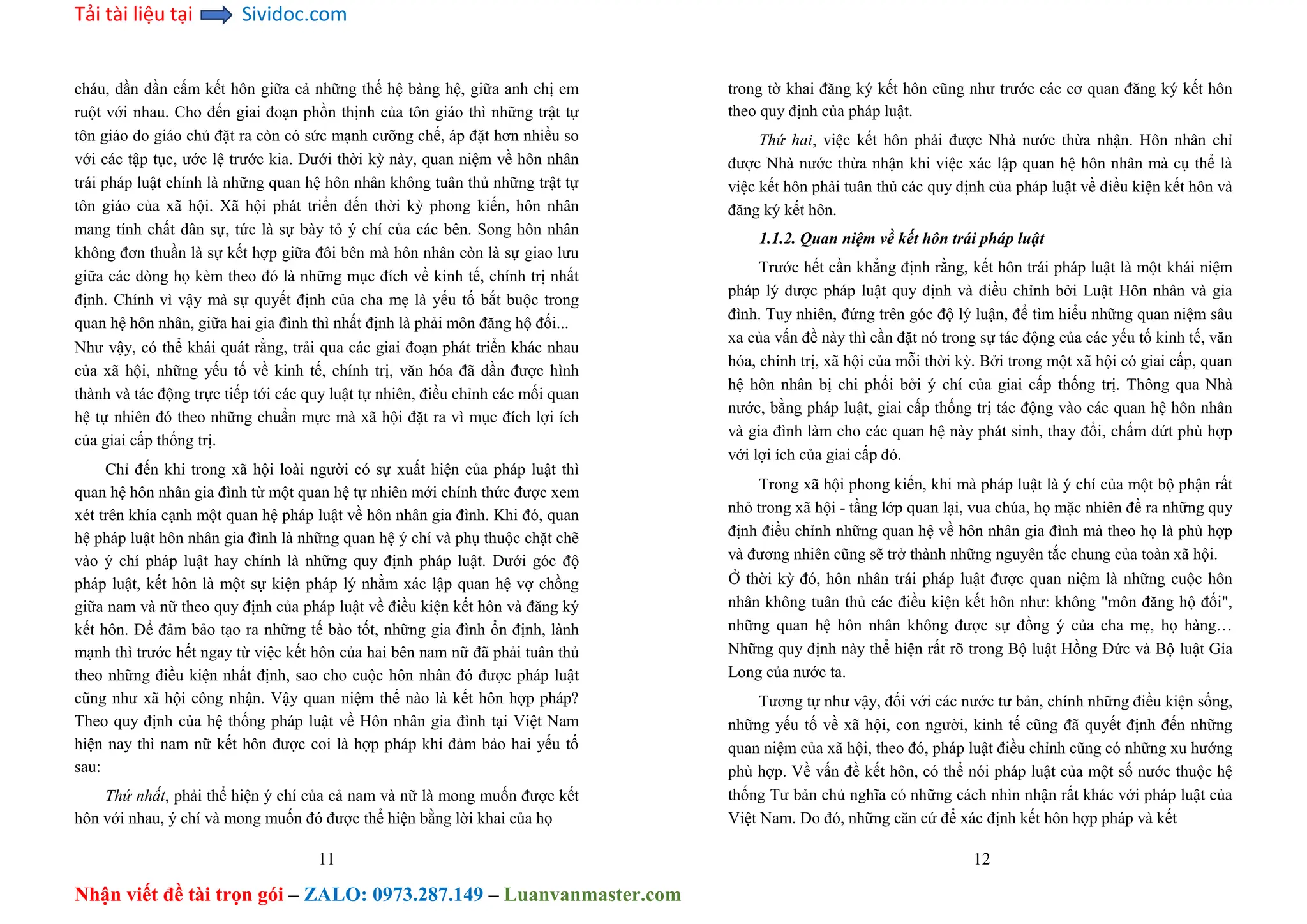 Tải tài liệu tại Sividoc.com
Nhận viết đề tài trọn gói – ZALO: 0973.287.149 – Luanvanmaster.com
cháu, dần dần cấm kết hôn giữa cả những thế hệ bàng hệ, giữa anh chị em
ruột với nhau. Cho đến giai đoạn phồn thịnh của tôn giáo thì những trật tự
tôn giáo do giáo chủ đặt ra còn có sức mạnh cưỡng chế, áp đặt hơn nhiều so
với các tập tục, ước lệ trước kia. Dưới thời kỳ này, quan niệm về hôn nhân
trái pháp luật chính là những quan hệ hôn nhân không tuân thủ những trật tự
tôn giáo của xã hội. Xã hội phát triển đến thời kỳ phong kiến, hôn nhân
mang tính chất dân sự, tức là sự bày tỏ ý chí của các bên. Song hôn nhân
không đơn thuần là sự kết hợp giữa đôi bên mà hôn nhân còn là sự giao lưu
giữa các dòng họ kèm theo đó là những mục đích về kinh tế, chính trị nhất
định. Chính vì vậy mà sự quyết định của cha mẹ là yếu tố bắt buộc trong
quan hệ hôn nhân, giữa hai gia đình thì nhất định là phải môn đăng hộ đối...
Như vậy, có thể khái quát rằng, trải qua các giai đoạn phát triển khác nhau
của xã hội, những yếu tố về kinh tế, chính trị, văn hóa đã dần được hình
thành và tác động trực tiếp tới các quy luật tự nhiên, điều chỉnh các mối quan
hệ tự nhiên đó theo những chuẩn mực mà xã hội đặt ra vì mục đích lợi ích
của giai cấp thống trị.
Chỉ đến khi trong xã hội loài người có sự xuất hiện của pháp luật thì
quan hệ hôn nhân gia đình từ một quan hệ tự nhiên mới chính thức được xem
xét trên khía cạnh một quan hệ pháp luật về hôn nhân gia đình. Khi đó, quan
hệ pháp luật hôn nhân gia đình là những quan hệ ý chí và phụ thuộc chặt chẽ
vào ý chí pháp luật hay chính là những quy định pháp luật. Dưới góc độ
pháp luật, kết hôn là một sự kiện pháp lý nhằm xác lập quan hệ vợ chồng
giữa nam và nữ theo quy định của pháp luật về điều kiện kết hôn và đăng ký
kết hôn. Để đảm bảo tạo ra những tế bào tốt, những gia đình ổn định, lành
mạnh thì trước hết ngay từ việc kết hôn của hai bên nam nữ đã phải tuân thủ
theo những điều kiện nhất định, sao cho cuộc hôn nhân đó được pháp luật
cũng như xã hội công nhận. Vậy quan niệm thế nào là kết hôn hợp pháp?
Theo quy định của hệ thống pháp luật về Hôn nhân gia đình tại Việt Nam
hiện nay thì nam nữ kết hôn được coi là hợp pháp khi đảm bảo hai yếu tố
sau:
Thứ nhất, phải thể hiện ý chí của cả nam và nữ là mong muốn được kết
hôn với nhau, ý chí và mong muốn đó được thể hiện bằng lời khai của họ
11
trong tờ khai đăng ký kết hôn cũng như trước các cơ quan đăng ký kết hôn
theo quy định của pháp luật.
Thứ hai, việc kết hôn phải được Nhà nước thừa nhận. Hôn nhân chỉ
được Nhà nước thừa nhận khi việc xác lập quan hệ hôn nhân mà cụ thể là
việc kết hôn phải tuân thủ các quy định của pháp luật về điều kiện kết hôn và
đăng ký kết hôn.
1.1.2. Quan niệm về kết hôn trái pháp luật
Trước hết cần khẳng định rằng, kết hôn trái pháp luật là một khái niệm
pháp lý được pháp luật quy định và điều chỉnh bởi Luật Hôn nhân và gia
đình. Tuy nhiên, đứng trên góc độ lý luận, để tìm hiểu những quan niệm sâu
xa của vấn đề này thì cần đặt nó trong sự tác động của các yếu tố kinh tế, văn
hóa, chính trị, xã hội của mỗi thời kỳ. Bởi trong một xã hội có giai cấp, quan
hệ hôn nhân bị chi phối bởi ý chí của giai cấp thống trị. Thông qua Nhà
nước, bằng pháp luật, giai cấp thống trị tác động vào các quan hệ hôn nhân
và gia đình làm cho các quan hệ này phát sinh, thay đổi, chấm dứt phù hợp
với lợi ích của giai cấp đó.
Trong xã hội phong kiến, khi mà pháp luật là ý chí của một bộ phận rất
nhỏ trong xã hội - tầng lớp quan lại, vua chúa, họ mặc nhiên đề ra những quy
định điều chỉnh những quan hệ về hôn nhân gia đình mà theo họ là phù hợp
và đương nhiên cũng sẽ trở thành những nguyên tắc chung của toàn xã hội.
Ở thời kỳ đó, hôn nhân trái pháp luật được quan niệm là những cuộc hôn
nhân không tuân thủ các điều kiện kết hôn như: không "môn đăng hộ đối",
những quan hệ hôn nhân không được sự đồng ý của cha mẹ, họ hàng…
Những quy định này thể hiện rất rõ trong Bộ luật Hồng Đức và Bộ luật Gia
Long của nước ta.
Tương tự như vậy, đối với các nước tư bản, chính những điều kiện sống,
những yếu tố về xã hội, con người, kinh tế cũng đã quyết định đến những
quan niệm của xã hội, theo đó, pháp luật điều chỉnh cũng có những xu hướng
phù hợp. Về vấn đề kết hôn, có thể nói pháp luật của một số nước thuộc hệ
thống Tư bản chủ nghĩa có những cách nhìn nhận rất khác với pháp luật của
Việt Nam. Do đó, những căn cứ để xác định kết hôn hợp pháp và kết
12
 