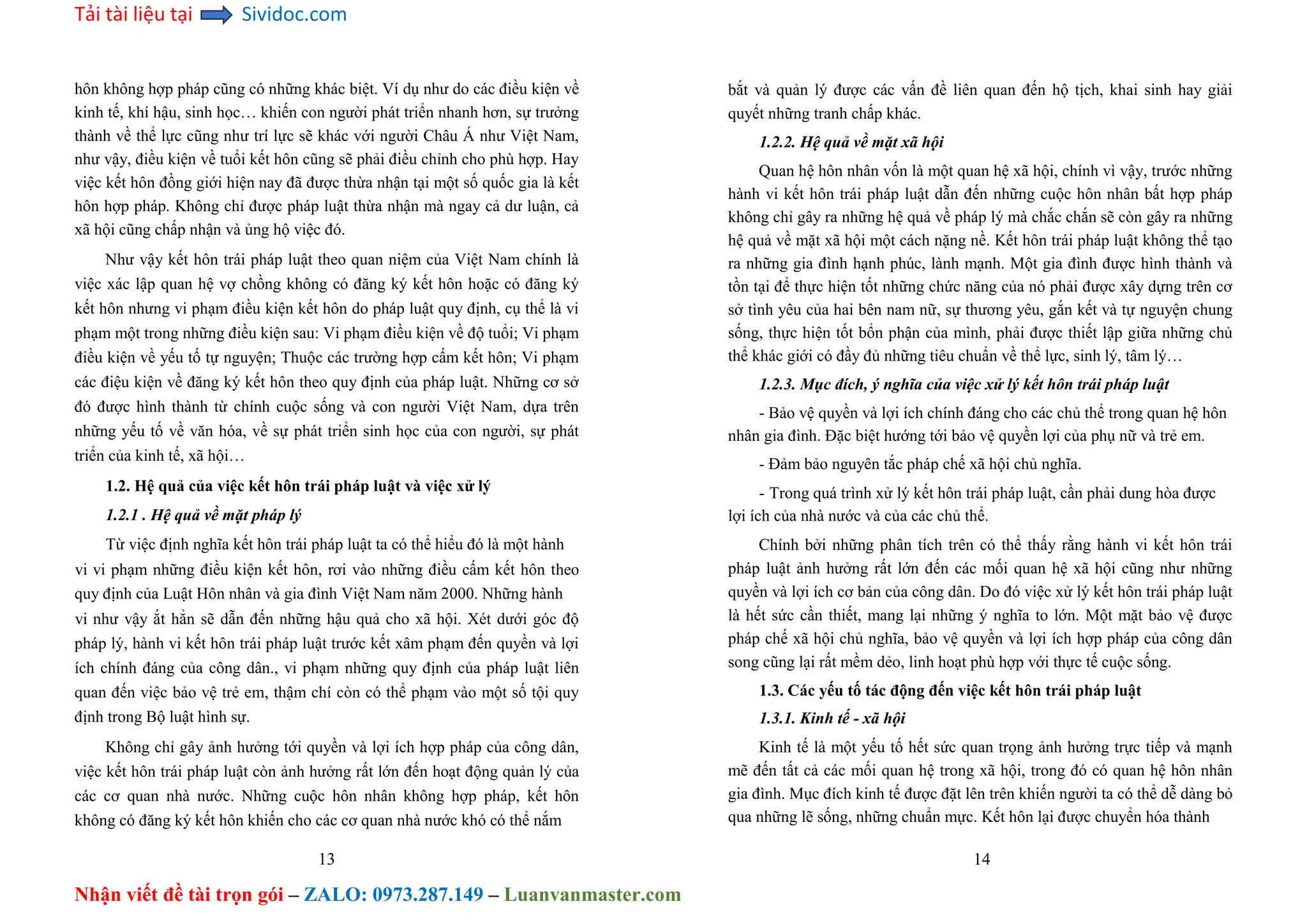 Tải tài liệu tại Sividoc.com
Nhận viết đề tài trọn gói – ZALO: 0973.287.149 – Luanvanmaster.com
hôn không hợp pháp cũng có những khác biệt. Ví dụ như do các điều kiện về
kinh tế, khí hậu, sinh học… khiến con người phát triển nhanh hơn, sự trưởng
thành về thể lực cũng như trí lực sẽ khác với người Châu Á như Việt Nam,
như vậy, điều kiện về tuổi kết hôn cũng sẽ phải điều chỉnh cho phù hợp. Hay
việc kết hôn đồng giới hiện nay đã được thừa nhận tại một số quốc gia là kết
hôn hợp pháp. Không chỉ được pháp luật thừa nhận mà ngay cả dư luận, cả
xã hội cũng chấp nhận và ủng hộ việc đó.
Như vậy kết hôn trái pháp luật theo quan niệm của Việt Nam chính là
việc xác lập quan hệ vợ chồng không có đăng ký kết hôn hoặc có đăng ký
kết hôn nhưng vi phạm điều kiện kết hôn do pháp luật quy định, cụ thể là vi
phạm một trong những điều kiện sau: Vi phạm điều kiện về độ tuổi; Vi phạm
điều kiện về yếu tố tự nguyện; Thuộc các trường hợp cấm kết hôn; Vi phạm
các điệu kiện về đăng ký kết hôn theo quy định của pháp luật. Những cơ sở
đó được hình thành từ chính cuộc sống và con người Việt Nam, dựa trên
những yếu tố về văn hóa, về sự phát triển sinh học của con người, sự phát
triển của kinh tế, xã hội…
1.2. Hệ quả của việc kết hôn trái pháp luật và việc xử lý
1.2.1 . Hệ quả về mặt pháp lý
Từ việc định nghĩa kết hôn trái pháp luật ta có thể hiểu đó là một hành
vi vi phạm những điều kiện kết hôn, rơi vào những điều cấm kết hôn theo
quy định của Luật Hôn nhân và gia đình Việt Nam năm 2000. Những hành
vi như vậy ắt hẳn sẽ dẫn đến những hậu quả cho xã hội. Xét dưới góc độ
pháp lý, hành vi kết hôn trái pháp luật trước kết xâm phạm đến quyền và lợi
ích chính đáng của công dân., vi phạm những quy định của pháp luật liên
quan đến việc bảo vệ trẻ em, thậm chí còn có thể phạm vào một số tội quy
định trong Bộ luật hình sự.
Không chỉ gây ảnh hưởng tới quyền và lợi ích hợp pháp của công dân,
việc kết hôn trái pháp luật còn ảnh hưởng rất lớn đến hoạt động quản lý của
các cơ quan nhà nước. Những cuộc hôn nhân không hợp pháp, kết hôn
không có đăng ký kết hôn khiến cho các cơ quan nhà nước khó có thể nắm
13
bắt và quản lý được các vấn đề liên quan đến hộ tịch, khai sinh hay giải
quyết những tranh chấp khác.
1.2.2. Hệ quả về mặt xã hội
Quan hệ hôn nhân vốn là một quan hệ xã hội, chính vì vậy, trước những
hành vi kết hôn trái pháp luật dẫn đến những cuộc hôn nhân bất hợp pháp
không chỉ gây ra những hệ quả về pháp lý mà chắc chắn sẽ còn gây ra những
hệ quả về mặt xã hội một cách nặng nề. Kết hôn trái pháp luật không thể tạo
ra những gia đình hạnh phúc, lành mạnh. Một gia đình được hình thành và
tồn tại để thực hiện tốt những chức năng của nó phải được xây dựng trên cơ
sở tình yêu của hai bên nam nữ, sự thương yêu, gắn kết và tự nguyện chung
sống, thực hiện tốt bổn phận của mình, phải được thiết lập giữa những chủ
thể khác giới có đầy đủ những tiêu chuẩn về thể lực, sinh lý, tâm lý…
1.2.3. Mục đích, ý nghĩa của việc xử lý kết hôn trái pháp luật
- Bảo vệ quyền và lợi ích chính đáng cho các chủ thể trong quan hệ hôn
nhân gia đình. Đặc biệt hướng tới bảo vệ quyền lợi của phụ nữ và trẻ em.
- Đảm bảo nguyên tắc pháp chế xã hội chủ nghĩa.
- Trong quá trình xử lý kết hôn trái pháp luật, cần phải dung hòa được
lợi ích của nhà nước và của các chủ thể.
Chính bởi những phân tích trên có thể thấy rằng hành vi kết hôn trái
pháp luật ảnh hưởng rất lớn đến các mối quan hệ xã hội cũng như những
quyền và lợi ích cơ bản của công dân. Do đó việc xử lý kết hôn trái pháp luật
là hết sức cần thiết, mang lại những ý nghĩa to lớn. Một mặt bảo vệ được
pháp chế xã hội chủ nghĩa, bảo vệ quyền và lợi ích hợp pháp của công dân
song cũng lại rất mềm dẻo, linh hoạt phù hợp với thực tế cuộc sống.
1.3. Các yếu tố tác động đến việc kết hôn trái pháp luật
1.3.1. Kinh tế - xã hội
Kinh tế là một yếu tố hết sức quan trọng ảnh hưởng trực tiếp và mạnh
mẽ đến tất cả các mối quan hệ trong xã hội, trong đó có quan hệ hôn nhân
gia đình. Mục đích kinh tế được đặt lên trên khiến người ta có thể dễ dàng bỏ
qua những lẽ sống, những chuẩn mực. Kết hôn lại được chuyển hóa thành
14
 