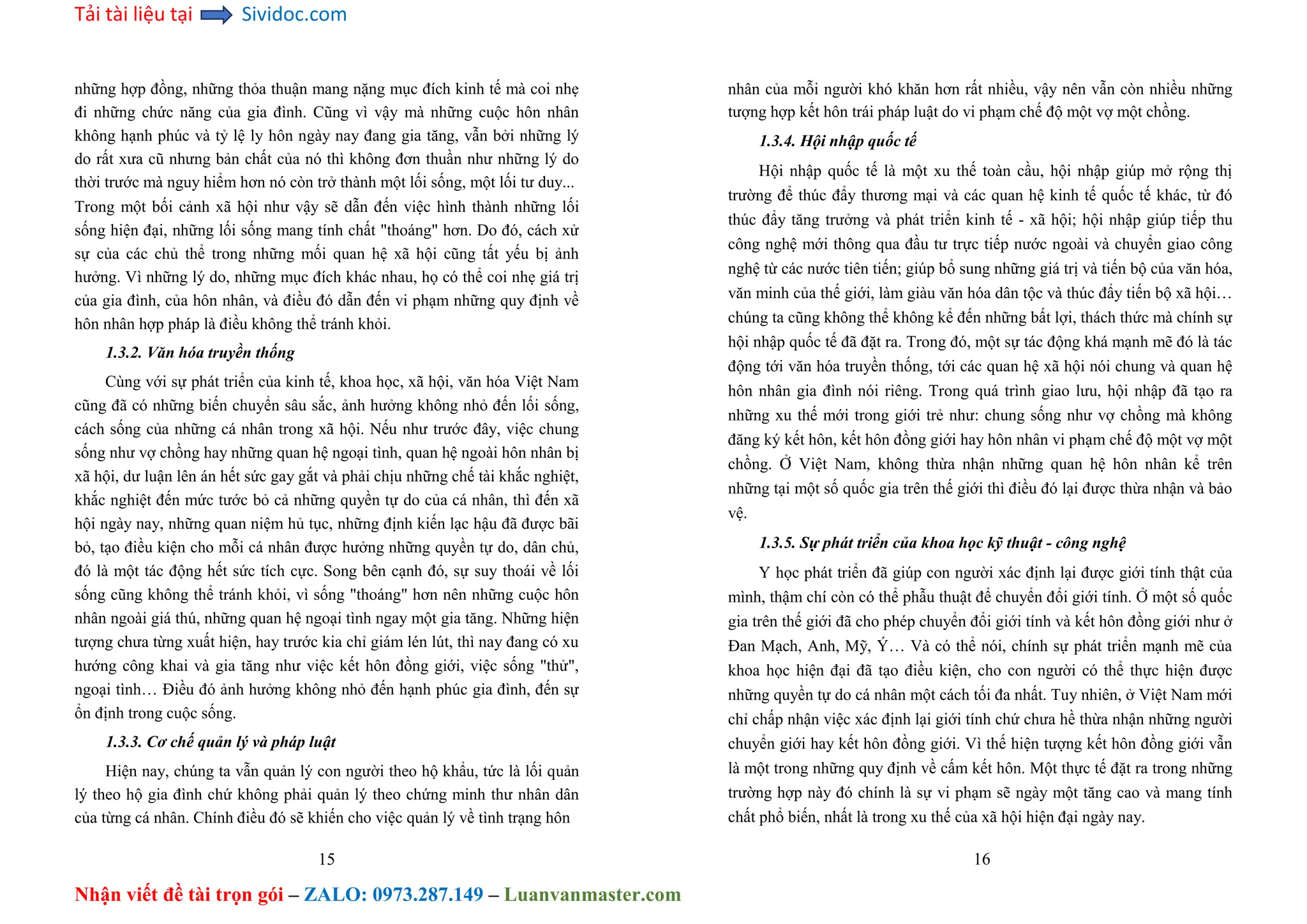 Tải tài liệu tại Sividoc.com
Nhận viết đề tài trọn gói – ZALO: 0973.287.149 – Luanvanmaster.com
những hợp đồng, những thỏa thuận mang nặng mục đích kinh tế mà coi nhẹ
đi những chức năng của gia đình. Cũng vì vậy mà những cuộc hôn nhân
không hạnh phúc và tỷ lệ ly hôn ngày nay đang gia tăng, vẫn bởi những lý
do rất xưa cũ nhưng bản chất của nó thì không đơn thuần như những lý do
thời trước mà nguy hiểm hơn nó còn trở thành một lối sống, một lối tư duy...
Trong một bối cảnh xã hội như vậy sẽ dẫn đến việc hình thành những lối
sống hiện đại, những lối sống mang tính chất "thoáng" hơn. Do đó, cách xử
sự của các chủ thể trong những mối quan hệ xã hội cũng tất yếu bị ảnh
hưởng. Vì những lý do, những mục đích khác nhau, họ có thể coi nhẹ giá trị
của gia đình, của hôn nhân, và điều đó dẫn đến vi phạm những quy định về
hôn nhân hợp pháp là điều không thể tránh khỏi.
1.3.2. Văn hóa truyền thống
Cùng với sự phát triển của kinh tế, khoa học, xã hội, văn hóa Việt Nam
cũng đã có những biến chuyển sâu sắc, ảnh hưởng không nhỏ đến lối sống,
cách sống của những cá nhân trong xã hội. Nếu như trước đây, việc chung
sống như vợ chồng hay những quan hệ ngoại tình, quan hệ ngoài hôn nhân bị
xã hội, dư luận lên án hết sức gay gắt và phải chịu những chế tài khắc nghiệt,
khắc nghiệt đến mức tước bỏ cả những quyền tự do của cá nhân, thì đến xã
hội ngày nay, những quan niệm hủ tục, những định kiến lạc hậu đã được bãi
bỏ, tạo điều kiện cho mỗi cá nhân được hưởng những quyền tự do, dân chủ,
đó là một tác động hết sức tích cực. Song bên cạnh đó, sự suy thoái về lối
sống cũng không thể tránh khỏi, vì sống "thoáng" hơn nên những cuộc hôn
nhân ngoài giá thú, những quan hệ ngoại tình ngay một gia tăng. Những hiện
tượng chưa từng xuất hiện, hay trước kia chỉ giám lén lút, thì nay đang có xu
hướng công khai và gia tăng như việc kết hôn đồng giới, việc sống "thử",
ngoại tình… Điều đó ảnh hưởng không nhỏ đến hạnh phúc gia đình, đến sự
ổn định trong cuộc sống.
1.3.3. Cơ chế quản lý và pháp luật
Hiện nay, chúng ta vẫn quản lý con người theo hộ khẩu, tức là lối quản
lý theo hộ gia đình chứ không phải quản lý theo chứng minh thư nhân dân
của từng cá nhân. Chính điều đó sẽ khiến cho việc quản lý về tình trạng hôn
15
nhân của mỗi người khó khăn hơn rất nhiều, vậy nên vẫn còn nhiều những
tượng hợp kết hôn trái pháp luật do vi phạm chế độ một vợ một chồng.
1.3.4. Hội nhập quốc tế
Hội nhập quốc tế là một xu thế toàn cầu, hội nhập giúp mở rộng thị
trường để thúc đẩy thương mại và các quan hệ kinh tế quốc tế khác, từ đó
thúc đẩy tăng trưởng và phát triển kinh tế - xã hội; hội nhập giúp tiếp thu
công nghệ mới thông qua đầu tư trực tiếp nước ngoài và chuyển giao công
nghệ từ các nước tiên tiến; giúp bổ sung những giá trị và tiến bộ của văn hóa,
văn minh của thế giới, làm giàu văn hóa dân tộc và thúc đẩy tiến bộ xã hội…
chúng ta cũng không thể không kể đến những bất lợi, thách thức mà chính sự
hội nhập quốc tế đã đặt ra. Trong đó, một sự tác động khá mạnh mẽ đó là tác
động tới văn hóa truyền thống, tới các quan hệ xã hội nói chung và quan hệ
hôn nhân gia đình nói riêng. Trong quá trình giao lưu, hội nhập đã tạo ra
những xu thế mới trong giới trẻ như: chung sống như vợ chồng mà không
đăng ký kết hôn, kết hôn đồng giới hay hôn nhân vi phạm chế độ một vợ một
chồng. Ở Việt Nam, không thừa nhận những quan hệ hôn nhân kể trên
những tại một số quốc gia trên thế giới thì điều đó lại được thừa nhận và bảo
vệ.
1.3.5. Sự phát triển của khoa học kỹ thuật - công nghệ
Y học phát triển đã giúp con người xác định lại được giới tính thật của
mình, thậm chí còn có thể phẫu thuật để chuyển đổi giới tính. Ở một số quốc
gia trên thế giới đã cho phép chuyển đổi giới tính và kết hôn đồng giới như ở
Đan Mạch, Anh, Mỹ, Ý… Và có thể nói, chính sự phát triển mạnh mẽ của
khoa học hiện đại đã tạo điều kiện, cho con người có thể thực hiện được
những quyền tự do cá nhân một cách tối đa nhất. Tuy nhiên, ở Việt Nam mới
chỉ chấp nhận việc xác định lại giới tính chứ chưa hề thừa nhận những người
chuyển giới hay kết hôn đồng giới. Vì thế hiện tượng kết hôn đồng giới vẫn
là một trong những quy định về cấm kết hôn. Một thực tế đặt ra trong những
trường hợp này đó chính là sự vi phạm sẽ ngày một tăng cao và mang tính
chất phổ biến, nhất là trong xu thế của xã hội hiện đại ngày nay.
16
 
