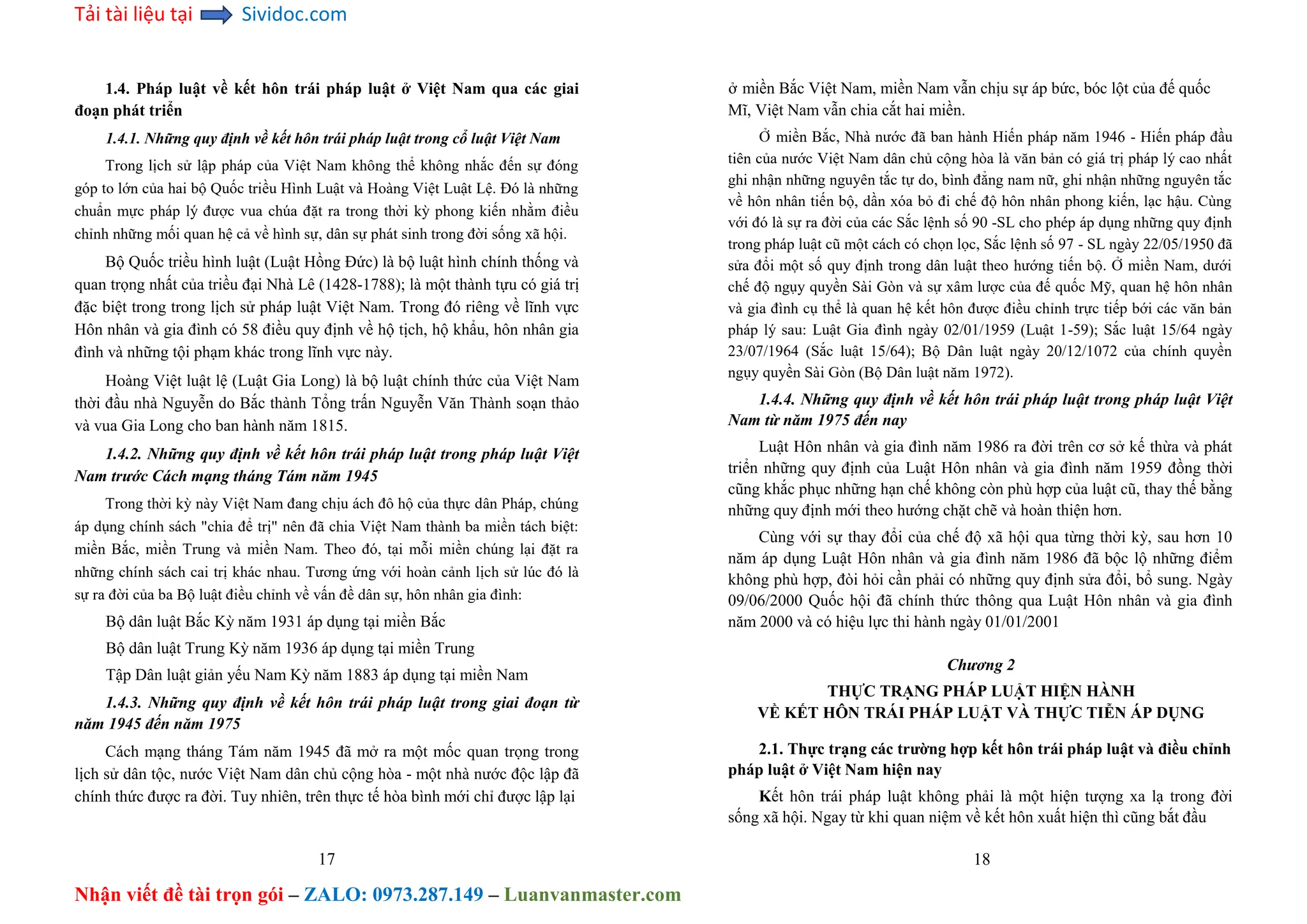 Tải tài liệu tại Sividoc.com
Nhận viết đề tài trọn gói – ZALO: 0973.287.149 – Luanvanmaster.com
1.4. Pháp luật về kết hôn trái pháp luật ở Việt Nam qua các giai
đoạn phát triển
1.4.1. Những quy định về kết hôn trái pháp luật trong cổ luật Việt Nam
Trong lịch sử lập pháp của Việt Nam không thể không nhắc đến sự đóng
góp to lớn của hai bộ Quốc triều Hình Luật và Hoàng Việt Luật Lệ. Đó là những
chuẩn mực pháp lý được vua chúa đặt ra trong thời kỳ phong kiến nhằm điều
chỉnh những mối quan hệ cả về hình sự, dân sự phát sinh trong đời sống xã hội.
Bộ Quốc triều hình luật (Luật Hồng Đức) là bộ luật hình chính thống và
quan trọng nhất của triều đại Nhà Lê (1428-1788); là một thành tựu có giá trị
đặc biệt trong trong lịch sử pháp luật Việt Nam. Trong đó riêng về lĩnh vực
Hôn nhân và gia đình có 58 điều quy định về hộ tịch, hộ khẩu, hôn nhân gia
đình và những tội phạm khác trong lĩnh vực này.
Hoàng Việt luật lệ (Luật Gia Long) là bộ luật chính thức của Việt Nam
thời đầu nhà Nguyễn do Bắc thành Tổng trấn Nguyễn Văn Thành soạn thảo
và vua Gia Long cho ban hành năm 1815.
1.4.2. Những quy định về kết hôn trái pháp luật trong pháp luật Việt
Nam trước Cách mạng tháng Tám năm 1945
Trong thời kỳ này Việt Nam đang chịu ách đô hộ của thực dân Pháp, chúng
áp dụng chính sách "chia để trị" nên đã chia Việt Nam thành ba miền tách biệt:
miền Bắc, miền Trung và miền Nam. Theo đó, tại mỗi miền chúng lại đặt ra
những chính sách cai trị khác nhau. Tương ứng với hoàn cảnh lịch sử lúc đó là
sự ra đời của ba Bộ luật điều chỉnh về vấn đề dân sự, hôn nhân gia đình:
Bộ dân luật Bắc Kỳ năm 1931 áp dụng tại miền Bắc
Bộ dân luật Trung Kỳ năm 1936 áp dụng tại miền Trung
Tập Dân luật giản yếu Nam Kỳ năm 1883 áp dụng tại miền Nam
1.4.3. Những quy định về kết hôn trái pháp luật trong giai đoạn từ
năm 1945 đến năm 1975
Cách mạng tháng Tám năm 1945 đã mở ra một mốc quan trọng trong
lịch sử dân tộc, nước Việt Nam dân chủ cộng hòa - một nhà nước độc lập đã
chính thức được ra đời. Tuy nhiên, trên thực tế hòa bình mới chỉ được lập lại
17
ở miền Bắc Việt Nam, miền Nam vẫn chịu sự áp bức, bóc lột của đế quốc
Mĩ, Việt Nam vẫn chia cắt hai miền.
Ở miền Bắc, Nhà nước đã ban hành Hiến pháp năm 1946 - Hiến pháp đầu
tiên của nước Việt Nam dân chủ cộng hòa là văn bản có giá trị pháp lý cao nhất
ghi nhận những nguyên tắc tự do, bình đẳng nam nữ, ghi nhận những nguyên tắc
về hôn nhân tiến bộ, dần xóa bỏ đi chế độ hôn nhân phong kiến, lạc hậu. Cùng
với đó là sự ra đời của các Sắc lệnh số 90 -SL cho phép áp dụng những quy định
trong pháp luật cũ một cách có chọn lọc, Sắc lệnh số 97 - SL ngày 22/05/1950 đã
sửa đổi một số quy định trong dân luật theo hướng tiến bộ. Ở miền Nam, dưới
chế độ ngụy quyền Sài Gòn và sự xâm lược của đế quốc Mỹ, quan hệ hôn nhân
và gia đình cụ thể là quan hệ kết hôn được điều chỉnh trực tiếp bới các văn bản
pháp lý sau: Luật Gia đình ngày 02/01/1959 (Luật 1-59); Sắc luật 15/64 ngày
23/07/1964 (Sắc luật 15/64); Bộ Dân luật ngày 20/12/1072 của chính quyền
ngụy quyền Sài Gòn (Bộ Dân luật năm 1972).
1.4.4. Những quy định về kết hôn trái pháp luật trong pháp luật Việt
Nam từ năm 1975 đến nay
Luật Hôn nhân và gia đình năm 1986 ra đời trên cơ sở kế thừa và phát
triển những quy định của Luật Hôn nhân và gia đình năm 1959 đồng thời
cũng khắc phục những hạn chế không còn phù hợp của luật cũ, thay thế bằng
những quy định mới theo hướng chặt chẽ và hoàn thiện hơn.
Cùng với sự thay đổi của chế độ xã hội qua từng thời kỳ, sau hơn 10
năm áp dụng Luật Hôn nhân và gia đình năm 1986 đã bộc lộ những điểm
không phù hợp, đòi hỏi cần phải có những quy định sửa đổi, bổ sung. Ngày
09/06/2000 Quốc hội đã chính thức thông qua Luật Hôn nhân và gia đình
năm 2000 và có hiệu lực thi hành ngày 01/01/2001
Chương 2
THỰC TRẠNG PHÁP LUẬT HIỆN HÀNH
VỀ KẾT HÔN TRÁI PHÁP LUẬT VÀ THỰC TIỄN ÁP DỤNG
2.1. Thực trạng các trường hợp kết hôn trái pháp luật và điều chỉnh
pháp luật ở Việt Nam hiện nay
Kết hôn trái pháp luật không phải là một hiện tượng xa lạ trong đời
sống xã hội. Ngay từ khi quan niệm về kết hôn xuất hiện thì cũng bắt đầu
18
 