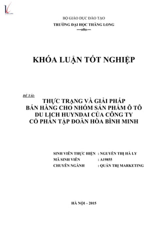 BỘ GIÁO DỤC ĐÀO TẠO
TRƢỜNG ĐẠI HỌC THĂNG LONG
---o0o---
KHÓA LUẬN TỐT NGHIỆP
ĐỀ TÀI:
THỰC TRẠNG VÀ GIẢI PHÁP
BÁN HÀNG CHO NHÓM SẢN PHẨM Ô TÔ
DU LỊCH HUYNDAI CỦA CÔNG TY
CỔ PHẦN TẬP ĐOÀN HÕA BÌNH MINH
SINH VIÊN THỰC HIỆN : NGUYỄN THỊ HÀ LY
MÃ SINH VIÊN : A19855
CHUYÊN NGÀNH : QUẢN TRỊ MARKETING
HÀ NỘI – 2015
 