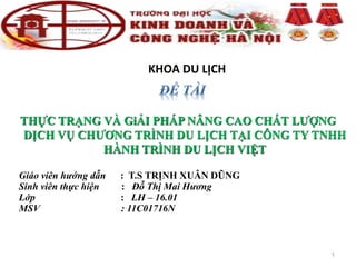 KHOA DU LỊCH
THỰC TRẠNG VÀ GiẢI PHÁP NÂNG CAO CHẤT LƯỢNG
DỊCH VỤ CHƯƠNG TRÌNH DU LỊCH TẠI CÔNG TY TNHH
HÀNH TRÌNH DU LỊCH VIỆT
Giáo viên hướng dẫn : T.S TRỊNH XUÂN DŨNG
Sinh viên thực hiện : Đỗ Thị Mai Hương
Lớp : LH – 16.01
MSV : 11C01716N
1
 