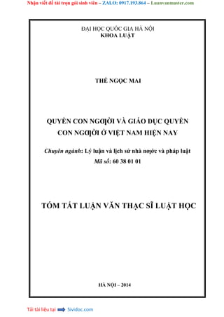 Nhận viết đề tài trọn gói sinh viên – ZALO: 0917.193.864 – Luanvanmaster.com
Tải tài liệu tại Sividoc.com
ĐẠI HỌC QUỐC GIA HÀ NỘI
KHOA LUẬT
THẾ NGỌC MAI
QUYỀN CON NGƢỜI VÀ GIÁO DỤC QUYỀN
CON NGƢỜI Ở VIỆT NAM HIỆN NAY
Chuyên ngành: Lý luận và lịch sử nhà nƣớc và pháp luật
Mã số: 60 38 01 01
TÓM TẮT LUẬN VĂN THẠC SĨ LUẬT HỌC
HÀ NỘI – 2014
 