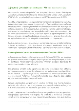 Glossário da Justiça Climática | 11
Agricultura Climaticamente Inteligente - ACI (CSA da sigla em inglês)
O conceito foi introduzido pela FAO em 2010, desta forma, a Aliança Global para
AgriculturaClimaticamenteInteligente–GlobalAllianceforClimateSmartAgriculture
(GACSA)– foi lançada oficialmente durante a COP24 em novembro de 2014.
Constituiumapropostadeaçõesparatransformarereorientarossistemasagrícolas,
para apoiar as grandes empresas do agronegócio. É promovido como uma forma
eficaz de garantir a segurança alimentar no contexto de um clima em mudança, no
entanto,visaapenasdeslocaraagriculturacamponesaefamiliare,aomesmotempo,
acabarcomosconhecimentosetécnicasagrícolastradicionais,cuidadosemanutenção
devariedadesdesementesnativas,vivenciadasepraticadasporcamponesesdesde
tempos remotos, monopolizando a água, ocupando terras e gerando dependência
de agroquímicos e sementes transgênicas controladas por corporações.
Por isso, os movimentos e organizações camponesas e os que se opõem a falsas
soluções às mudanças climáticas a denunciam, pois só aumenta os lucros e o
controle do agronegócio, também beneficia e promove os mercados de carbono.
Bioenergia com Captura e Armazenamento de Carbono - BECCS
A Bioenergia com Captura e Armazenamento de Carbono (BECCS) é um processo
de queima de biomassa em larga escala para geração de energia e depois, através
de plantações florestais comerciais, retirar da atmosfera o excesso de dióxido de
carbono produzido por essa atividade.
Esta proposta também inclui a promoção de outras tecnologias mais artificiais
de captura e armazenamento de carbono que, por meio de grandes dispositivos,
visam absorver CO2 para reinjetá-lo no subsolo ou no fundo dos oceanos (ver
geoengenharia). Portanto, é mais uma ferramenta, proposta pelas corporações
em sua suposta luta contra a crise climática.
Para as organizações que promovem a justiça climática, essa é uma distração
arriscada, não validada, cara e perigosa que nos desvia da redução real, urgente
e dramática das emissões necessárias para evitar a crise climática.
As corporações de combustíveis fósseis fizeram um grande esforço para apresentar
esta proposta como uma bala de prata no combate às mudanças climáticas
simplesmente porque permite que elas continuem lucrando com a destruição
 