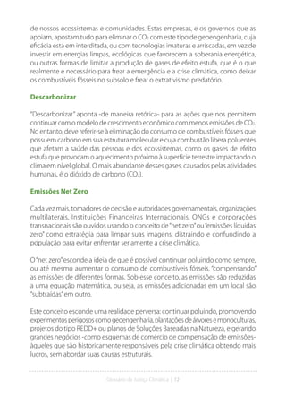 Glossário da Justiça Climática | 12
de nossos ecossistemas e comunidades. Estas empresas, e os governos que as
apoiam, apostam tudo para eliminar o CO2 com este tipo de geoengenharia, cuja
eficácia está em interditada, ou com tecnologias imaturas e arriscadas, em vez de
investir em energias limpas, ecológicas que favorecem a soberania energética,
ou outras formas de limitar a produção de gases de efeito estufa, que é o que
realmente é necessário para frear a emergência e a crise climática, como deixar
os combustíveis fósseis no subsolo e frear o extrativismo predatório.
Descarbonizar
“Descarbonizar” aponta -de maneira retórica- para as ações que nos permitem
continuar com o modelo de crescimento econômico com menos emissões de CO2.
No entanto, deve referir-se à eliminação do consumo de combustíveis fósseis que
possuem carbono em sua estrutura molecular e cuja combustão libera poluentes
que afetam a saúde das pessoas e dos ecossistemas, como os gases de efeito
estufa que provocam o aquecimento próximo à superfície terrestre impactando o
clima em nível global. O mais abundante desses gases, causados pelas atividades
humanas, é o dióxido de carbono (CO2).
Emissões Net Zero
Cada vez mais, tomadores de decisão e autoridades governamentais, organizações
multilaterais, Instituições Financeiras Internacionais, ONGs e corporações
transnacionais são ouvidos usando o conceito de“net zero”ou“emissões líquidas
zero” como estratégia para limpar suas imagens, distraindo e confundindo a
população para evitar enfrentar seriamente a crise climática.
O“net zero”esconde a ideia de que é possível continuar poluindo como sempre,
ou até mesmo aumentar o consumo de combustíveis fósseis, “compensando”
as emissões de diferentes formas. Sob esse conceito, as emissões são reduzidas
a uma equação matemática, ou seja, as emissões adicionadas em um local são
“subtraídas”em outro.
Este conceito esconde uma realidade perversa: continuar poluindo, promovendo
experimentosperigososcomogeoengenharia,plantaçõesdeárvoresemonoculturas,
projetos do tipo REDD+ ou planos de Soluções Baseadas na Natureza, e gerando
grandes negócios -como esquemas de comércio de compensação de emissões-
àqueles que são historicamente responsáveis pela crise climática obtendo mais
lucros, sem abordar suas causas estruturais.
 