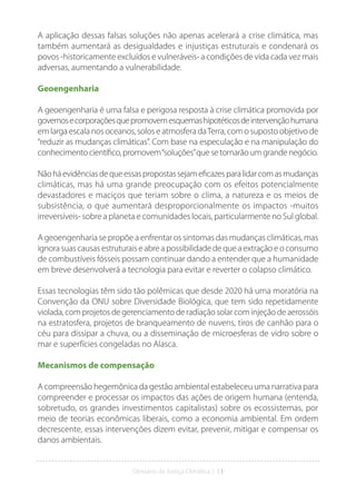 Glossário da Justiça Climática | 13
A aplicação dessas falsas soluções não apenas acelerará a crise climática, mas
também aumentará as desigualdades e injustiças estruturais e condenará os
povos -historicamente excluídos e vulneráveis- a condições de vida cada vez mais
adversas, aumentando a vulnerabilidade.
Geoengenharia
A geoengenharia é uma falsa e perigosa resposta à crise climática promovida por
governosecorporaçõesquepromovemesquemashipotéticosdeintervençãohumana
em larga escala nos oceanos, solos e atmosfera daTerra, com o suposto objetivo de
“reduzir as mudanças climáticas”. Com base na especulação e na manipulação do
conhecimentocientífico,promovem“soluções”quesetornarãoumgrandenegócio.
Nãoháevidênciasdequeessaspropostassejameficazesparalidarcomasmudanças
climáticas, mas há uma grande preocupação com os efeitos potencialmente
devastadores e maciços que teriam sobre o clima, a natureza e os meios de
subsistência, o que aumentará desproporcionalmente os impactos -muitos
irreversíveis- sobre a planeta e comunidades locais, particularmente no Sul global.
A geoengenharia se propõe a enfrentar os sintomas das mudanças climáticas, mas
ignora suas causas estruturais e abre a possibilidade de que a extração e o consumo
de combustíveis fósseis possam continuar dando a entender que a humanidade
em breve desenvolverá a tecnologia para evitar e reverter o colapso climático.
Essas tecnologias têm sido tão polêmicas que desde 2020 há uma moratória na
Convenção da ONU sobre Diversidade Biológica, que tem sido repetidamente
violada, com projetos de gerenciamento de radiação solar com injeção de aerossóis
na estratosfera, projetos de branqueamento de nuvens, tiros de canhão para o
céu para dissipar a chuva, ou a disseminação de microesferas de vidro sobre o
mar e superfícies congeladas no Alasca.
Mecanismos de compensação
A compreensão hegemônica da gestão ambiental estabeleceu uma narrativa para
compreender e processar os impactos das ações de origem humana (entenda,
sobretudo, os grandes investimentos capitalistas) sobre os ecossistemas, por
meio de teorias econômicas liberais, como a economia ambiental. Em ordem
decrescente, essas intervenções dizem evitar, prevenir, mitigar e compensar os
danos ambientais.
 