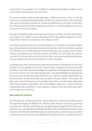 Glossário da Justiça Climática | 14
Se fizermos uma analogia com a violência cotidiana vivida pelas mulheres, seria
como tentar compensá-la com presentes.
As compensações estão sendo aplicadas a diferentes áreas, como o ciclo do
carbono ou a perda de biodiversidade. Ao falar de compensação, é preciso deixar
claro que a intenção é“compensar”os danos ambientais, ou comprar“certificados
de compensação da biodiversidade” para destruir a biodiversidade, no mesmo
local ou em um local distante.
Barragens hidrelétricas de grande e grande escala, uma mina, um poço de petróleo,
uma rodovia, etc., podem causar o desaparecimento de espécies vegetais e animais.
Quão ético é falar em compensar uma vida por outra?
As compensações funcionam com equivalências; se eu destruir a biodiversidade
aqui, posso preservá-la em outros lugares onde existam espécies animais e vegetais
semelhantes; se eu emitir gases de efeito estufa aqui, posso pagar para comprar
créditos de carbono, por meio de projetos de REDD, em mercados de carbono
ou outros. Portanto, não se trata de evitar o dano, que continua se intensificando,
mas de adquirir alvarás para“compensar”o dano causado.
Essa lógica, que não contribui para cuidar dos ecossistemas do planeta ou do clima,
também leva ao problema de que a conservação corporativa está privatizando
territórioscomofontedeserviçosambientaisegerandocertificadosdecompensação.
Esses mecanismos de mercado representam uma possibilidade de apropriação
de terras, que basicamente permanecem nas mãos de grandes poluidores ou
transnacionais conservacionistas que recebem recursos deles e funcionam de
fato como uma frente para continuar poluindo. Criam-se muitas vezes pequenas
ilhas “conservadas”, despojadas de comunidades legítimas e ancestralmente
proprietárias dos territórios, e cujos saberes e práticas têm permitido que sejam
preservadas em harmonia.
Mercados de carbono
Os mercados de carbono permitem que as empresas comprem isenções baratas
da regulamentação de dióxido de carbono pelas Nações Unidas ou governos
nacionais. Eles também permitem que qualquer pessoa adquira certificados que
declaremquesuapoluiçãopordióxidodecarbonofoi“neutralizada”.Emparte,essas
isenções e certificados são fabricados por corporações ou estados que assumem
e colocam em operação as capacidades de“limpeza”da terra, ou gastam dinheiro
 