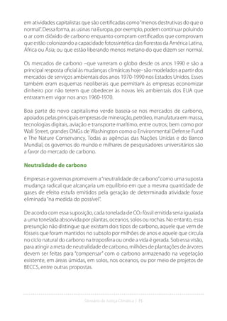 Glossário da Justiça Climática | 15
em atividades capitalistas que são certificadas como“menos destrutivas do que o
normal”. Dessa forma, as usinas na Europa, por exemplo, podem continuar poluindo
o ar com dióxido de carbono enquanto compram certificados que comprovam
que estão colonizando a capacidade fotossintética das florestas da América Latina,
África ou Ásia; ou que estão liberando menos metano do que dizem ser normal.
Os mercados de carbono –que varreram o globo desde os anos 1990 e são a
principal resposta oficial às mudanças climáticas hoje- são modelados a partir dos
mercados de serviços ambientais dos anos 1970-1990 nos Estados Unidos. Esses
também eram esquemas neoliberais que permitiam às empresas economizar
dinheiro por não terem que obedecer às novas leis ambientais dos EUA que
entraram em vigor nos anos 1960-1970.
Boa parte do novo capitalismo verde baseia-se nos mercados de carbono,
apoiados pelas principais empresas de mineração, petróleo, manufatura em massa,
tecnologias digitais, aviação e transporte marítimo, entre outros; bem como por
Wall Street, grandes ONGs de Washington como o Environmental Defense Fund
e The Nature Conservancy. Todas as agências das Nações Unidas e do Banco
Mundial, os governos do mundo e milhares de pesquisadores universitários são
a favor do mercado de carbono.
Neutralidade de carbono
Empresas e governos promovem a“neutralidade de carbono”como uma suposta
mudança radical que alcançaria um equilíbrio em que a mesma quantidade de
gases de efeito estufa emitidos pela geração de determinada atividade fosse
eliminada“na medida do possível”.
De acordo com essa suposição, cada tonelada de CO2 fóssil emitida seria igualada
a uma tonelada absorvida por plantas, oceanos, solos ou rochas. No entanto, essa
presunção não distingue que existam dois tipos de carbono, aquele que vem de
fósseis que foram mantidos no subsolo por milhões de anos e aquele que circula
no ciclo natural do carbono na troposfera ou onde a vida é gerada. Sob essa visão,
para atingir a meta de neutralidade de carbono, milhões de plantações de árvores
devem ser feitas para “compensar” com o carbono armazenado na vegetação
existente, em áreas úmidas, em solos, nos oceanos, ou por meio de projetos de
BECCS, entre outras propostas.
 
