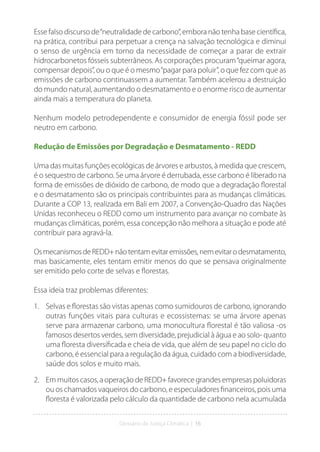 Glossário da Justiça Climática | 16
Esse falso discurso de“neutralidade de carbono”, embora não tenha base científica,
na prática, contribui para perpetuar a crença na salvação tecnológica e diminui
o senso de urgência em torno da necessidade de começar a parar de extrair
hidrocarbonetos fósseis subterrâneos. As corporações procuram“queimar agora,
compensar depois”, ou o que é o mesmo“pagar para poluir”, o que fez com que as
emissões de carbono continuassem a aumentar. Também acelerou a destruição
do mundo natural, aumentando o desmatamento e o enorme risco de aumentar
ainda mais a temperatura do planeta.
Nenhum modelo petrodependente e consumidor de energia fóssil pode ser
neutro em carbono.
Redução de Emissões por Degradação e Desmatamento - REDD
Uma das muitas funções ecológicas de árvores e arbustos, à medida que crescem,
é o sequestro de carbono. Se uma árvore é derrubada, esse carbono é liberado na
forma de emissões de dióxido de carbono, de modo que a degradação florestal
e o desmatamento são os principais contribuintes para as mudanças climáticas.
Durante a COP 13, realizada em Bali em 2007, a Convenção-Quadro das Nações
Unidas reconheceu o REDD como um instrumento para avançar no combate às
mudanças climáticas, porém, essa concepção não melhora a situação e pode até
contribuir para agravá-la.
OsmecanismosdeREDD+nãotentamevitaremissões,nemevitarodesmatamento,
mas basicamente, eles tentam emitir menos do que se pensava originalmente
ser emitido pelo corte de selvas e florestas.
Essa ideia traz problemas diferentes:
1. Selvas e florestas são vistas apenas como sumidouros de carbono, ignorando
outras funções vitais para culturas e ecossistemas: se uma árvore apenas
serve para armazenar carbono, uma monocultura florestal é tão valiosa -os
famosos desertos verdes, sem diversidade, prejudicial à água e ao solo- quanto
uma floresta diversificada e cheia de vida, que além de seu papel no ciclo do
carbono, é essencial para a regulação da água, cuidado com a biodiversidade,
saúde dos solos e muito mais.
2. Em muitos casos, a operação de REDD+ favorece grandes empresas poluidoras
ou os chamados vaqueiros do carbono, e especuladores financeiros, pois uma
floresta é valorizada pelo cálculo da quantidade de carbono nela acumulada
 