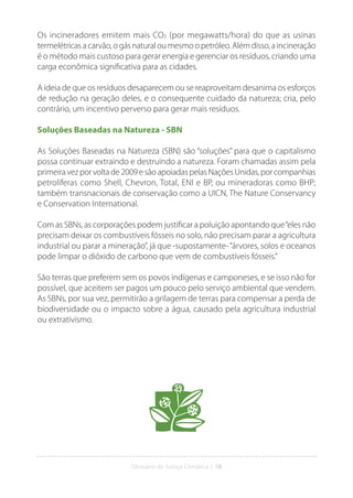 Glossário da Justiça Climática | 18
Os incineradores emitem mais CO2 (por megawatts/hora) do que as usinas
termelétricasacarvão,o gásnatural oumesmoopetróleo.Alémdisso,aincineração
é o método mais custoso para gerar energia e gerenciar os resíduos, criando uma
carga econômica significativa para as cidades.
A ideia de que os resíduos desaparecem ou se reaproveitam desanima os esforços
de redução na geração deles, e o consequente cuidado da natureza; cria, pelo
contrário, um incentivo perverso para gerar mais resíduos.
Soluções Baseadas na Natureza - SBN
As Soluções Baseadas na Natureza (SBN) são “soluções” para que o capitalismo
possa continuar extraindo e destruindo a natureza. Foram chamadas assim pela
primeira vez por volta de 2009 e são apoiadas pelas Nações Unidas, por companhias
petrolíferas como Shell, Chevron, Total, ENI e BP, ou mineradoras como BHP;
também transnacionais de conservação como a UICN, The Nature Conservancy
e Conservation International.
Com as SBNs, as corporações podem justificar a poluição apontando que“eles não
precisam deixar os combustíveis fósseis no solo, não precisam parar a agricultura
industrial ou parar a mineração”, já que -supostamente-“árvores, solos e oceanos
pode limpar o dióxido de carbono que vem de combustíveis fósseis.”
São terras que preferem sem os povos indígenas e camponeses, e se isso não for
possível, que aceitem ser pagos um pouco pelo serviço ambiental que vendem.
As SBNs, por sua vez, permitirão a grilagem de terras para compensar a perda de
biodiversidade ou o impacto sobre a água, causado pela agricultura industrial
ou extrativismo.
 