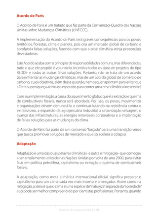 Glossário da Justiça Climática | 20
Acordo de Paris
O Acordo de Paris é um tratado que faz parte da Convenção-Quadro das Nações
Unidas sobre Mudanças Climáticas (UNFCCC).
A implementação do Acordo de Paris terá graves consequências para os povos,
territórios, florestas, clima e planeta, pois cria um mercado global de carbono e
aprofunda falsas soluções, fazendo com que a crise climática atinja proporções
devastadoras.
EsteAcordoacabacomoprincípioderesponsabilidadescomuns,masdiferenciadas,
tudo o que ele propõe é voluntário, incentiva todos os tipos de projetos do tipo
REDD+ e todas as outras falsas soluções. Portanto, não se trata de um acordo
para enfrentar as mudanças climáticas, mas de um acordo global de comércio de
carbono, cujos objetivos, além dessa questão, nem sequer apontam para evitar que
aTerra superaqueça acima do esperado para conter uma crise climática irreversível.
Comsuaimplementação,acausadoaquecimentoglobal,queéaextraçãoequeima
de combustíveis fósseis, nunca será abordada. Por isso, os povos, movimentos
e organizações devem denunciá-lo e continuar lutando na resistência contra o
extrativismo, a expansão da agropecuária industrial, a urbanização selvagem, o
avanço das infraestruturas, as energias renováveis corporativas e a implantação
de falsas soluções para as mudanças do clima.
O Acordo de Paris faz parte de um consenso“forçado”para uma transição verde
que busca promover soluções de mercado e que só acelera o colapso.
Adaptação
Adaptação é uma das duas palavras climáticas -a outra é mitigação- que começou
a ser amplamente utilizada nas Nações Unidas por volta do ano 2000, para evitar
falar em política petrolífera, capitalismo ou extração e queima de combustíveis
fósseis.
A adaptação, como meta climática internacional oficial, significa preparar o
capitalismo para um clima cada vez mais incerto e ameaçador. Assim como na
mitigação, a ideia é que o clima é uma espécie de“natureza”separada da“sociedade”
e só pode ser melhor compreendido por cientistas profissionais. Portanto, quando
 