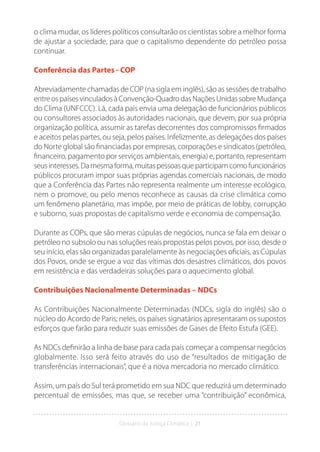 Glossário da Justiça Climática | 21
o clima mudar, os líderes políticos consultarão os cientistas sobre a melhor forma
de ajustar a sociedade, para que o capitalismo dependente do petróleo possa
continuar.
Conferência das Partes - COP
Abreviadamente chamadas de COP (na sigla em inglês), são as sessões de trabalho
entre os países vinculados à Convenção-Quadro das Nações Unidas sobre Mudança
do Clima (UNFCCC). Lá, cada país envia uma delegação de funcionários públicos
ou consultores associados às autoridades nacionais, que devem, por sua própria
organização política, assumir as tarefas decorrentes dos compromissos firmados
e aceitos pelas partes, ou seja, pelos países. Infelizmente, as delegações dos países
do Norte global são financiadas por empresas, corporações e sindicatos (petróleo,
financeiro, pagamento por serviços ambientais, energia) e, portanto, representam
seusinteresses.Damesmaforma,muitaspessoasqueparticipamcomofuncionários
públicos procuram impor suas próprias agendas comerciais nacionais, de modo
que a Conferência das Partes não representa realmente um interesse ecológico,
nem o promove, ou pelo menos reconhece as causas da crise climática como
um fenômeno planetário, mas impõe, por meio de práticas de lobby, corrupção
e suborno, suas propostas de capitalismo verde e economia de compensação.
Durante as COPs, que são meras cúpulas de negócios, nunca se fala em deixar o
petróleo no subsolo ou nas soluções reais propostas pelos povos, por isso, desde o
seu início, elas são organizadas paralelamente às negociações oficiais, as Cúpulas
dos Povos, onde se ergue a voz das vítimas dos desastres climáticos, dos povos
em resistência e das verdadeiras soluções para o aquecimento global.
Contribuições Nacionalmente Determinadas – NDCs
As Contribuições Nacionalmente Determinadas (NDCs, sigla do inglês) são o
núcleo do Acordo de Paris; neles, os países signatários apresentaram os supostos
esforços que farão para reduzir suas emissões de Gases de Efeito Estufa (GEE).
As NDCs definirão a linha de base para cada país começar a compensar negócios
globalmente. Isso será feito através do uso de “resultados de mitigação de
transferências internacionais”, que é a nova mercadoria no mercado climático.
Assim, um país do Sul terá prometido em sua NDC que reduzirá um determinado
percentual de emissões, mas que, se receber uma “contribuição” econômica,
 