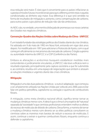 Glossário da Justiça Climática | 22
essa redução será maior. É claro que é conveniente para os países inflacionar as
supostas emissões futuras incondicionais para que a diferença entre estas e aquelas
condicionadas ao dinheiro seja maior. Essa diferença é o que será vendido na
forma de resultados de mitigação e, portanto, como compensações de carbono,
para outros países cujos planos de redução não são tão ambiciosos.
As NDCs são, na verdade, uma mentira disfarçada de promessas e as novas carteiras
dos Estados nos negócios climáticos.
Convenção-QuadrodasNaçõesUnidassobreMudançadoClima-UNFCCC
ÉumtratadofundadordasestratégiaspolíticasdosEstadosdiantedacriseclimática.
Foi adotado em 9 de maio de 1992 em Nova York, entrando em vigor dois anos
depois. Foi modificado em 1997 para adicionar o Protocolo de Kyoto, com o qual
começam oficialmente os mecanismos do mercado de carbono. O órgão supremo
ou autoridade máxima da UNFCCC é a COP (Conferência das Partes).
Embora as alterações e acréscimos busquem estabelecer medidas mais
contundentes e juridicamente vinculantes, a UNFCCC não teve a eficácia nem o
resultado esperado, principalmente pela captura societária a que foi submetida
e, ao contrário, resultou em uma espaço de negociações que omitem e atrasam
as soluções imediatas e urgentes diante das crises climáticas.
Mitigação
Mitigação é uma das duas palavras climáticas - a outra é adaptação- que começou
a ser amplamente utilizada nas Nações Unidas por volta do ano 2000, para evitar
falar em política petrolífera, capitalismo ou extração e queima de combustíveis
fósseis.
A mitigação, como meta climática nacional oficial, significa tentar tornar as
mudanças climáticas menos ruins. A ideia é que o clima é uma espécie de“natureza”
separada da“sociedade”e que cientistas profissionais entendem melhor os efeitos
do excesso de moléculas de dióxido de carbono. Dessa forma, a maneira de tornar
a mudança climática menos ruim deveria ser as elites políticas consultarem os
cientistas sobre as maneiras mais baratas de reduzir o excesso de moléculas. E
assim, continuar a extrair e queimar combustíveis fósseis, enquanto continua a
defender o capitalismo.
 