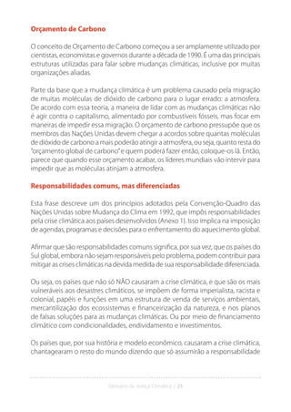 Glossário da Justiça Climática | 23
Orçamento de Carbono
O conceito de Orçamento de Carbono começou a ser amplamente utilizado por
cientistas, economistas e governos durante a década de 1990. É uma das principais
estruturas utilizadas para falar sobre mudanças climáticas, inclusive por muitas
organizações aliadas.
Parte da base que a mudança climática é um problema causado pela migração
de muitas moléculas de dióxido de carbono para o lugar errado: a atmosfera.
De acordo com essa teoria, a maneira de lidar com as mudanças climáticas não
é agir contra o capitalismo, alimentado por combustíveis fósseis, mas focar em
maneiras de impedir essa migração. O orçamento de carbono pressupõe que os
membros das Nações Unidas devem chegar a acordos sobre quantas moléculas
de dióxido de carbono a mais poderão atingir a atmosfera, ou seja, quanto resta do
“orçamento global de carbono”e quem poderá fazer então, coloque-os lá. Então,
parece que quando esse orçamento acabar, os líderes mundiais vão intervir para
impedir que as moléculas atinjam a atmosfera.
Responsabilidades comuns, mas diferenciadas
Esta frase descreve um dos princípios adotados pela Convenção-Quadro das
Nações Unidas sobre Mudança do Clima em 1992, que impôs responsabilidades
pela crise climática aos países desenvolvidos (Anexo 1). Isso implica na imposição
de agendas, programas e decisões para o enfrentamento do aquecimento global.
Afirmar que são responsabilidades comuns significa, por sua vez, que os países do
Sul global, embora não sejam responsáveis pelo problema, podem contribuir para
mitigar as crises climáticas na devida medida de sua responsabilidade diferenciada.
Ou seja, os países que não só NÃO causaram a crise climática, e que são os mais
vulneráveis aos desastres climáticos, se impõem de forma imperialista, racista e
colonial, papéis e funções em uma estrutura de venda de serviços ambientais,
mercantilização dos ecossistemas e financeirização da natureza, e nos planos
de falsas soluções para as mudanças climáticas. Ou por meio de financiamento
climático com condicionalidades, endividamento e investimentos.
Os países que, por sua história e modelo econômico, causaram a crise climática,
chantagearam o resto do mundo dizendo que só assumirão a responsabilidade
 