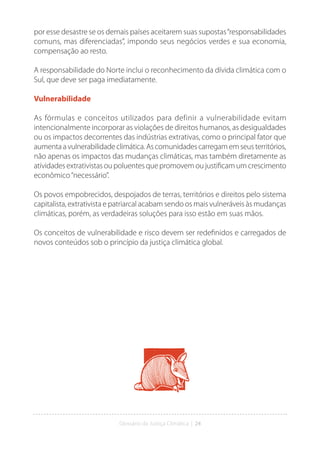 Glossário da Justiça Climática | 24
por esse desastre se os demais países aceitarem suas supostas“responsabilidades
comuns, mas diferenciadas”, impondo seus negócios verdes e sua economia,
compensação ao resto.
A responsabilidade do Norte inclui o reconhecimento da dívida climática com o
Sul, que deve ser paga imediatamente.
Vulnerabilidade
As fórmulas e conceitos utilizados para definir a vulnerabilidade evitam
intencionalmente incorporar as violações de direitos humanos, as desigualdades
ou os impactos decorrentes das indústrias extrativas, como o principal fator que
aumenta a vulnerabilidade climática. As comunidades carregam em seus territórios,
não apenas os impactos das mudanças climáticas, mas também diretamente as
atividades extrativistas ou poluentes que promovem ou justificam um crescimento
econômico“necessário”.
Os povos empobrecidos, despojados de terras, territórios e direitos pelo sistema
capitalista, extrativista e patriarcal acabam sendo os mais vulneráveis às mudanças
climáticas, porém, as verdadeiras soluções para isso estão em suas mãos.
Os conceitos de vulnerabilidade e risco devem ser redefinidos e carregados de
novos conteúdos sob o princípio da justiça climática global.
 