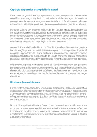 Glossário da Justiça Climática | 26
Captação corporativa e cumplicidade estatal
Existeumaintençãodeliberadaporpartedasempresasparaqueasdecisõestomadas
nos diferentes espaços regulatórios nacionais e multilaterais sejam destinadas a
proteger seus interesses e assegurar a continuidade do funcionamento de suas
atividades extrativistas e poluidoras, bem como o fluxo que garanta seus lucros.
Por outro lado, há um interesse deliberado dos Estados e tomadores de decisão
em garantir investimentos privados e transnacionais para mostrar ao público o
sucesso dos indicadores macroeconômicos, ao mesmo tempo em que responde
aos interesses de enriquecimento pessoal, derivado da“viabilidade”de“ atividades
econômicas”prejudiciais à população e ao meio ambiente.
A cumplicidade do Estado é fruto da falta de vontade política de avançar para
transformações profundas e do interesse mesquinho de enriquecimento pessoal
ao qual os operadores do Estado acabam se acostumando. Em muitos casos é
mais apropriado falar de cumplicidade do Estado em vez de captura corporativa
para evitar dar uma mensagem paternalista e romântica dos governos da época.
Infelizmente, espaços multilaterais como as Nações Unidas foram conquistados
por corporações transnacionais, o que permitiu que crises ambientais, alimentares,
de moradia digna, saneamento e saúde se transformassem em negócios e não
em emergências que devem ser resolvidas imediatamente, como as mudanças
climáticas.
Direito ao desenvolvimento
Como existem responsabilidades históricas e diferenciadas pelo colapso climático
entreospaísesditos“desenvolvidos”e“emdesenvolvimento”,asaçõesecontribuições
a serem tomadas devem contemplar essa diferenciação. No entanto, esse“direito”
é frequentemente usado para justificar políticas desastrosas do ponto de vista
social e ecológico.
No que diz respeito ao clima, ele é usado para evitar ações contundentes contra
as causas do aquecimento global, enquanto são impostas aos países ações que
intensificam o extrativismo em nome desse direito ao desenvolvimento, ignorando
a contradição fundamental entre desenvolvimento capitalista e vida, que dá para
a atual crise climática.
 