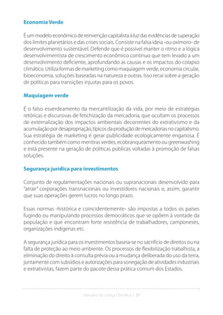 Glossário da Justiça Climática | 27
Economia Verde
Éummodeloeconômicodereinvençãocapitalistaàluzdasevidênciasdesuperação
dos limites planetários e das crises sociais. Consiste na falsa ideia -ou oxímoro- de
desenvolvimento sustentável. Defende que é possível manter o ritmo e a lógica
desenvolvimentista de crescimento econômico contínuo que tem levado a um
desenvolvimento deficiente, aprofundando as causas e os impactos do colapso
climático. Utiliza formas de marketing como maquiagem verde, economia circular,
bioeconomia, soluções baseadas na natureza e outras. Isso recai sobre a geração
de políticas para transições injustas para os povos.
Maquiagem verde
É o falso esverdeamento da mercantilização da vida, por meio de estratégias
retóricas e discursivas de fetichização da mercadoria, que ocultam os processos
de externalização dos impactos ambientais decorrentes do extrativismo e da
acumulaçãopordesapropriação,típicosdaproduçãodemercadoriasnocapitalismo.
Sua estratégia de marketing é gerar publicidade ecologicamente enganosa. É
conhecido também como mentiras verdes, ecobranqueamento ou greenwashing
e está presente na geração de políticas públicas voltadas à promoção de falsas
soluções.
Segurança jurídica para investimentos
Conjunto de regulamentações nacionais ou supranacionais desenvolvido para
“atrair” corporações transnacionais ou investidores nacionais e, assim, garantir
que suas operações gerem lucros no longo prazo.
Essas normas -histórica e coincidentemente- são impostas a todos os países
fugindo ou manipulando processos democráticos que se opõem à vontade da
população e que encontram forte resistência de trabalhadores, camponeses,
organizações indígenas etc.
A segurança jurídica para os investimentos baseia-se no sacrifício de direitos ou na
falta de proteção ao meio ambiente. Os processos de flexibilização trabalhista, a
eliminação do direito à consulta prévia ou a mudança deliberada do uso da terra,
juntamente com subsídios e autorizações para sonegação de atividades industriais
e extrativistas, fazem parte do pacote dessa prática comum dos Estados.
 