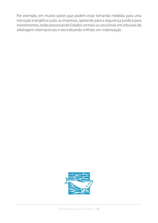 Glossário da Justiça Climática | 28
Por exemplo, em muitos países que podem estar tomando medidas para uma
transição energética justa, as empresas, apelando para a segurança jurídica para
investimentos, estão processando Estados centrais ou seccionais em tribunais de
arbitragem internacionais e reivindicando milhões em indenização.
 