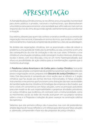Glossário da Justiça Climática | 3
Apresentação
A chamada Mudança Climática tornou-se nos últimos anos uma questão incontornável
para atores públicos e privados, nacionais e multinacionais, que desenvolveram
uma retórica coesa para convencer uma sociedade que sofre cada vez mais com os
impactos da crise do clima de que estão agindo veementemente para transformar
a situação.
Essa retórica, distante para quem não conhece a narrativa científica ou os cenários de
negociação internacional, é baseada em termos técnicos, que tendem a confundir
intencionalmente a maioria da compreensão do problema e, claro, da sua abordagem.
No âmbito das negociações climáticas, tem se posicionado a ideia de reduzir o
problema a uma questão de moléculas na atmosfera, ou seja, concentra-se em uma
das consequências da crise da civilização e não nas suas raízes. Enfrentar a crise
climática é uma situação complexa, onde convergem muitos interesses, dinâmicas,
escalas e atores; com essa desculpa, criou-se um nicho hiperespecializado, que
ofusca as possibilidades de ação coletiva para as transformações urgentes que o
momento atual exige.
A Plataforma Latino-Americana e do Caribe para a Justiça Climática, buscando
contribuir para ampliar a compreensão do problema e promover ações concretas dos
povos e organizações sociais, preparou este Glossário de Justiça Climática em suas
mãos. Este documento é composto por cinco seções que se referem a: i) Jargão
climático: que faz alusão aos termos técnicos mencionados; ii) Falsas soluções:
instrumentos e mecanismos que funcionam como distrações das reais necessidades
de transformação da crise climática; iii) Estratégias das empresas e dos Estados: que
torna visível, em consonância com falsas soluções, como os principais poluidores
procuram evadir-se de suas responsabilidades e perpetuar atividades poluidoras;
iv) Justiça climática: que evidencia, em contraste com a institucionalidade, como
os movimentos sociais ao redor do mundo avançaram em sua própria narrativa
sobre a crise; e v) Propostas e soluções do povo: avançar na construção coletiva
da esperança.
Sabemos que este primeiro esforço não é exaustivo, mas com ele pretendemos
ampliar algumas de nossas reflexões e unir esforços para desmascarar falsas soluções
e, sobretudo, compreender e fazer eco das propostas de justiça climática.
 