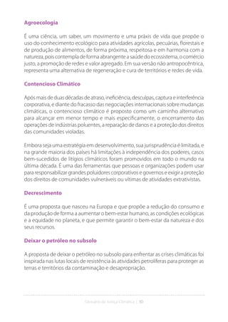 Glossário da Justiça Climática | 30
Agroecologia
É uma ciência, um saber, um movimento e uma práxis de vida que propõe o
uso do conhecimento ecológico para atividades agrícolas, pecuárias, florestais e
de produção de alimentos, de forma próxima, respeitosa e em harmonia com a
natureza, pois contempla de forma abrangente a saúde do ecossistema, o comércio
justo, a promoção de redes e valor agregado. Em sua versão não antropocêntrica,
representa uma alternativa de regeneração e cura de territórios e redes de vida.
Contencioso Climático
Apósmaisdeduasdécadasdeatraso,ineficiência,desculpas,capturaeinterferência
corporativa, e diante do fracasso das negociações internacionais sobre mudanças
climáticas, o contencioso climático é proposto como um caminho alternativo
para alcançar em menor tempo e mais especificamente, o encerramento das
operações de indústrias poluentes, a reparação de danos e a proteção dos direitos
das comunidades violadas.
Embora seja uma estratégia em desenvolvimento, sua jurisprudência é limitada, e
na grande maioria dos países há limitações à independência dos poderes, casos
bem-sucedidos de litígios climáticos foram promovidos em todo o mundo na
última década. É uma das ferramentas que pessoas e organizações podem usar
para responsabilizar grandes poluidores corporativos e governos e exigir a proteção
dos direitos de comunidades vulneráveis ou vítimas de atividades extrativistas.
Decrescimento
É uma proposta que nasceu na Europa e que propõe a redução do consumo e
da produção de forma a aumentar o bem-estar humano, as condições ecológicas
e a equidade no planeta, e que permite garantir o bem-estar da natureza e dos
seus recursos.
Deixar o petróleo no subsolo
A proposta de deixar o petróleo no subsolo para enfrentar as crises climáticas foi
inspirada nas lutas locais de resistência às atividades petrolíferas para proteger as
terras e territórios da contaminação e desapropriação.
 