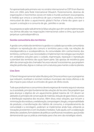 Glossário da Justiça Climática | 31
Foi apresentado pela primeira vez no cenário internacional na COP10 em Buenos
Aires em 2004, pela Rede International Oilwatch. Posteriormente, dezenas de
organizações e movimentos sociais em todo o mundo aceitaram essa proposta,
à medida que crescia a consciência de que a maneira mais prática, concreta e
mensurável de deter o aquecimento global é fechar a fonte dos gases que o
causam: a extração e o consumo de gás , petróleo e carvão.
Essapropostaseopõeradicalmenteàsfalsassoluçõesquevêmsendoimplementadas
nas últimas décadas nas negociações internacionais sobre o clima, que buscam
perpetuar a petrodependência.
Gestão comunitária dos territórios
Agestãocomunitáriadosterritórioséagestãoeocuidadoqueasredescomunitárias
realizam na reprodução dos comuns e territórios para a vida, nas relações de
interdependência e ecodependência. As comunidades têm conhecimento dos
territórios, conhecem suas necessidades e implementam tecnologias que resultam
em verdadeiras soluções para o cuidado, regeneração, reparação e reprodução
sustentável dos territórios dos quais fazem parte. São apostas de resistência para
alémdaconservaçãodoschamados“recursosnaturais”eecossistemas,quepropõem
relaçõesprofundas,dignasecriativascomanatureza,paramanteravidanoplaneta.
Lixo Zero
OPainelIntergovernamentalsobreMudançadoClimareconhecequeosprogramas
que reduzem, reutilizam e reciclam resíduos municipais são meios efetivos e de
alto impacto para reduzir as emissões de gases de efeito estufa.
Tudoqueproduzimoseconsumimosdeveriaregressardemaneiraseguraànatureza
ou à sociedade, princípio fundamental das soluções de lixo zero. Elas propõem que
para alcançar o objetivo de um aquecimento global máximo de 1,5º, devem ser
adotadososprincípiosdeconservaçãodemateriais,reduçãodegasestóxicos,acesso
e distribuição equitativa dos recursos. Além disso, estas soluções, que incluem a
minimizaçãodosresíduos,areelaboração,compostagem,biogás,aresponsabilidade
do produtor, a transformação dos hábitos de consumo, o empoderamento da
comunidade e a reciclagem, poderiam se implementar ainda hoje, utilizando as
inovaçõesjáexistentesecomresultadosimediatos.Tudoaquilo,comacolaboração
diretadoscatadores,formuladoresdepolíticaseprofissionaisinovadores,quejáestão
demonstrando que as práticas orientadas para o lixo zero são estratégias viáveis.
 
