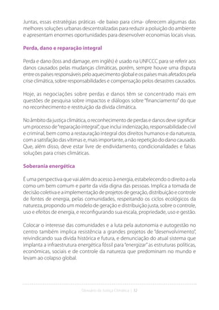 Glossário da Justiça Climática | 32
Juntas, essas estratégias práticas -de baixo para cima- oferecem algumas das
melhores soluções urbanas descentralizadas para reduzir a poluição do ambiente
e apresentam enormes oportunidades para desenvolver economias locais vivas.
Perda, dano e reparação integral
Perda e dano (loss and damage, em inglês) é usado na UNFCCC para se referir aos
danos causados pelas mudanças climáticas, porém, sempre houve uma disputa
entreospaísesresponsáveispeloaquecimentoglobaleospaísesmaisafetadospela
crise climática, sobre responsabilidades e compensação pelos desastres causados.
Hoje, as negociações sobre perdas e danos têm se concentrado mais em
questões de pesquisa sobre impactos e diálogos sobre “financiamento” do que
no reconhecimento e restituição da dívida climática.
No âmbito da justiça climática, o reconhecimento de perdas e danos deve significar
um processo de“reparação integral”, que inclui indenização, responsabilidade civil
e criminal, bem como a restauração integral dos direitos humanos e da natureza,
com a satisfação das vítimas e, mais importante, a não repetição do dano causado.
Que, além disso, deve estar livre de endividamento, condicionalidades e falsas
soluções para crises climáticas.
Soberania energética
É uma perspectiva que vai além do acesso à energia, estabelecendo o direito a ela
como um bem comum e parte da vida digna das pessoas. Implica a tomada de
decisão coletiva e a implementação de projetos de geração, distribuição e controle
de fontes de energia, pelas comunidades, respeitando os ciclos ecológicos da
natureza, propondo um modelo de geração e distribuição justa, sobre o controle,
uso e efeitos de energia, e reconfigurando sua escala, propriedade, uso e gestão.
Colocar o interesse das comunidades e a luta pela autonomia e autogestão no
centro também implica resistência a grandes projetos de “desenvolvimento”,
reivindicando sua dívida histórica e futura, e denunciação do atual sistema que
implanta a infraestrutura energética fóssil para“energizar”as estruturas políticas,
econômicas, sociais e de controle da natureza que predominam no mundo e
levam ao colapso global.
 