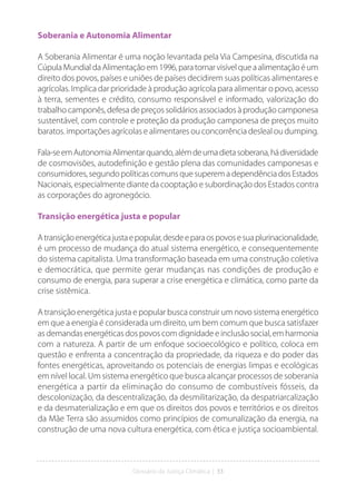 Glossário da Justiça Climática | 33
Soberania e Autonomia Alimentar
A Soberania Alimentar é uma noção levantada pela Via Campesina, discutida na
CúpulaMundialdaAlimentaçãoem1996,paratornarvisívelqueaalimentaçãoéum
direito dos povos, países e uniões de países decidirem suas políticas alimentares e
agrícolas. Implica dar prioridade à produção agrícola para alimentar o povo, acesso
à terra, sementes e crédito, consumo responsável e informado, valorização do
trabalho camponês, defesa de preços solidários associados à produção camponesa
sustentável, com controle e proteção da produção camponesa de preços muito
baratos. importações agrícolas e alimentares ou concorrência desleal ou dumping.
Fala-seemAutonomiaAlimentarquando,alémdeumadietasoberana,hádiversidade
de cosmovisões, autodefinição e gestão plena das comunidades camponesas e
consumidores, segundo políticas comuns que superem a dependência dos Estados
Nacionais, especialmente diante da cooptação e subordinação dos Estados contra
as corporações do agronegócio.
Transição energética justa e popular
Atransiçãoenergéticajustaepopular,desdeeparaospovosesuaplurinacionalidade,
é um processo de mudança do atual sistema energético, e consequentemente
do sistema capitalista. Uma transformação baseada em uma construção coletiva
e democrática, que permite gerar mudanças nas condições de produção e
consumo de energia, para superar a crise energética e climática, como parte da
crise sistêmica.
A transição energética justa e popular busca construir um novo sistema energético
em que a energia é considerada um direito, um bem comum que busca satisfazer
as demandas energéticas dos povos com dignidade e inclusão social, em harmonia
com a natureza. A partir de um enfoque socioecológico e político, coloca em
questão e enfrenta a concentração da propriedade, da riqueza e do poder das
fontes energéticas, aproveitando os potenciais de energias limpas e ecológicas
em nível local. Um sistema energético que busca alcançar processos de soberania
energética a partir da eliminação do consumo de combustíveis fósseis, da
descolonização, da descentralização, da desmilitarização, da despatriarcalização
e da desmaterialização e em que os direitos dos povos e territórios e os direitos
da Mãe Terra são assumidos como princípios de comunalização da energia, na
construção de uma nova cultura energética, com ética e justiça socioambiental.
 